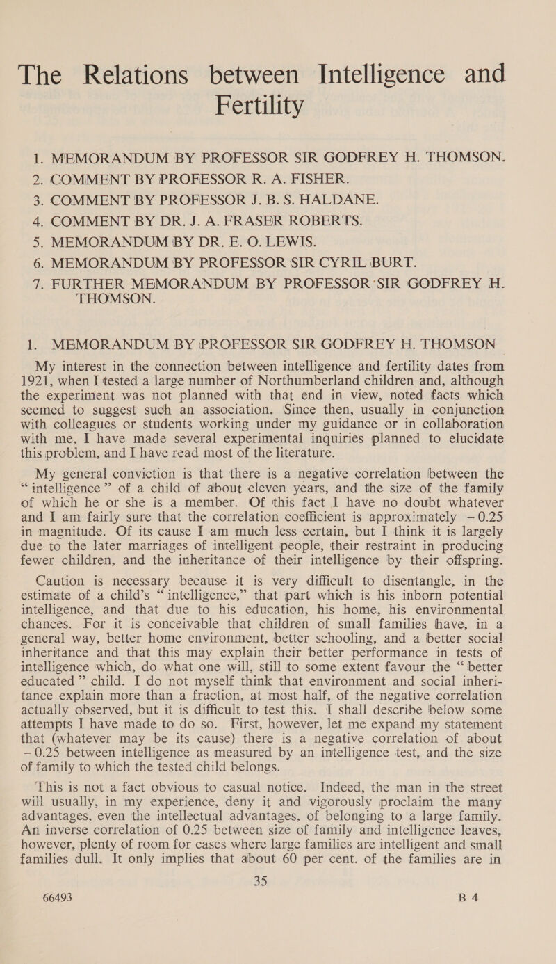 The Relations between Intelligence and Fertility . MEMORANDUM BY PROFESSOR SIR GODFREY H. THOMSON. . COMMENT BY PROFESSOR R. A. FISHER. . COMMENT BY PROFESSOR J. B.S. HALDANE. . COMMENT BY DR. J. A. FRASER ROBERTS. . MEMORANDUM BY DR. E. O. LEWIS. . MEMORANDUM BY PROFESSOR SIR CYRIL BURT. . FURTHER MEMORANDUM BY PROFESSOR ‘SIR GODFREY H. THOMSON. NY QAM BWN 1. MEMORANDUM BY PROFESSOR SIR GODFREY H. THOMSON My interest in the connection between intelligence and fertility dates from 1921, when I tested a large number of Northumberland children and, although the experiment was not planned with that end in view, noted facts which seemed to suggest such an association. Since then, usually in conjunction with colleagues or students working under my guidance or in collaboration with me, I have made several experimental inquiries planned to elucidate this problem, and I have read most of the literature. My general conviction is that there is a negative correlation between the “intelligence ” of a child of about eleven years, and the size of the family of which he or she is a member. Of this fact I have no doubt whatever and I am fairly sure that the correlation coefficient is approximately -— 0.25 in magnitude. Of its cause I am much less certain, but I think it is largely due to the later marriages of intelligent people, their restraint in producing fewer children, and the inheritance of their intelligence by their offspring. Caution is necessary because it is very difficult to disentangle, in the estimate of a child’s “ intelligence,” that part which is his inborn potential intelligence, and that due to his education, his home, his environmental chances. For it is conceivable that children of small families have, in a general way, better home environment, better schooling, and a better social inheritance and that this may explain their better performance in tests of intelligence which, do what one will, still to some extent favour the “ better educated” child. I do not myself think that environment and social inheri- tance explain more than a fraction, at most half, of the negative correlation actually observed, but it is difficult to test this. I shall describe below some attempts I have made to do so. First, however, let me expand my statement that (whatever may be its cause) there is a negative correlation of about —0.25 between intelligence as measured by an intelligence test, and the size of family to which the tested child belongs. This is not a fact obvious to casual notice. Indeed, the man in the street will usually, in my experience, deny it and vigorously proclaim the many advantages, even the intellectual advantages, of belonging to a large family. An inverse correlation of 0.25 between size of family and intelligence leaves, however, plenty of room for cases where large families are intelligent and small families dull. It only implies that about 60 per cent. of the families are in 35