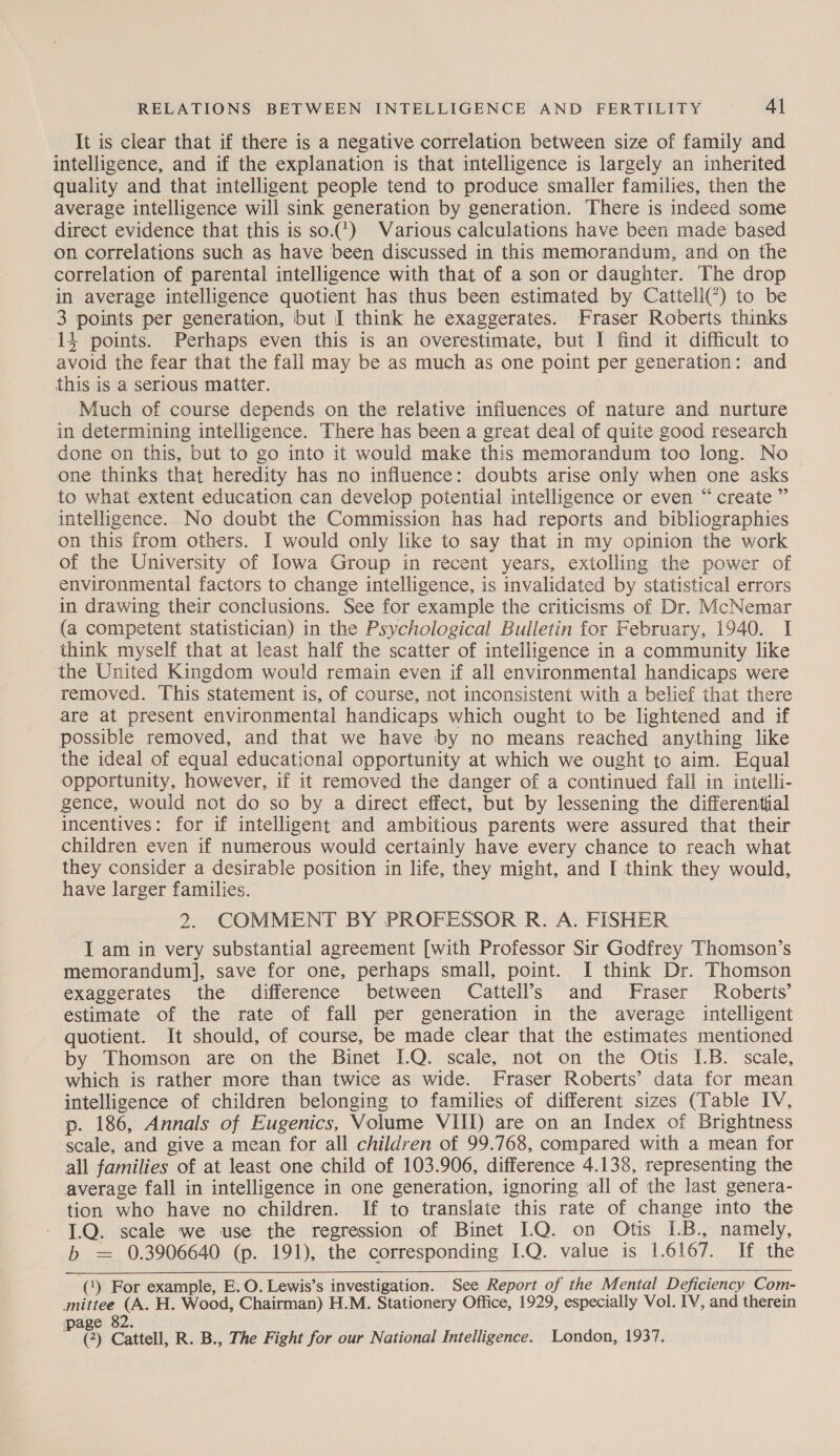 It is clear that if there is a negative correlation between size of family and intelligence, and if the explanation is that intelligence is largely an inherited quality and that intelligent people tend to produce smaller families, then the average intelligence will sink generation by generation. There is indeed some direct evidence that this is so.7¢) Various calculations have been made based on correlations such as have been discussed in this memorandum, and on the correlation of parental intelligence with that of a son or daughter. The drop in average intelligence quotient has thus been estimated by Cattell() to be 3 points per generation, but I think he exaggerates. Fraser Roberts thinks 14 points. Perhaps even this is an overestimate, but I find it difficult to avoid the fear that the fall may be as much as one point per generation: and this is a serious matter. Much of course depends on the relative influences of nature and nurture in determining intelligence. There has been a great deal of quite good research done on this, but to go into it would make this memorandum too long. No one thinks that heredity has no influence: doubts arise only when one asks to what extent education can develop potential intelligence or even “ create ” intelligence. No doubt the Commission has had reports and bibliographies on this from others. I would only like to say that in my opinion the work of the University of Iowa Group in recent years, extolling the power of environmental factors to change intelligence, is invalidated by statistical errors in drawing their conclusions. See for example the criticisms of Dr. McNemar (a competent statistician) in the Psychological Bulletin for February, 1940. I think myself that at least half the scatter of intelligence in a community like the United Kingdom would remain even if all environmental handicaps were removed. This statement is, of course, not inconsistent with a belief that there are at present environmental handicaps which ought to be lightened and if possible removed, and that we have by no means reached anything like the ideal of equal educational opportunity at which we ought to aim. Equal opportunity, however, if it removed the danger of a continued fall in intelli- gence, would not do so by a direct effect, but by lessening the differential incentives: for if intelligent and ambitious parents were assured that their children even if numerous would certainly have every chance to reach what they consider a desirable position in life, they might, and I think they would, have larger families. 2. COMMENT BY PROFESSOR R. A. FISHER I am in very substantial agreement [with Professor Sir Godfrey Thomson’s memorandum], save for one, perhaps small, point. I think Dr. Thomson exaggerates the difference between Cattell’s and Fraser Roberts’ estimate of the rate of fall per generation in the average intelligent quotient. It should, of course, be made clear that the estimates mentioned by Thomson are on the Binet IQ. scale, not on the Otis IB. scale, which is rather more than twice as wide. Fraser Roberts’ data for mean intelligence of children belonging to families of different sizes (Table IV, p. 186, Annals of Eugenics, Volume VIII) are on an Index of Brightness scale, and give a mean for all children of 99.768, compared with a mean for all families of at least one child of 103.906, difference 4.138, representing the average fall in intelligence in one generation, ignoring all of the last genera- tion who have no children. If to translate this rate of change into the 1.Q. scale we use the regression of Binet I.Q. on Otis IB., namely, b = 0.3906640 (p. 191), the corresponding I.Q. value is 1.6167. If the  (1) For example, E. O. Lewis’s investigation. See Report of the Mental Deficiency Com- mittee (A. H. Wood, Chairman) H.M. Stationery Office, 1929, especially Vol. IV, and therein page 82. Z (?) Cattell, R. B., The Fight for our National Intelligence. London, 1937.