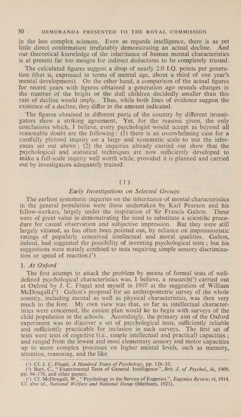 in the less complex sciences. Even as regards intelligence, there is as yet little direct confirmation irrefutably demonstrating an actual decline. And our theoretical knowledge of the inheritance of human mental characteristics is at present far too meagre for indirect deductions to be completely trusted. The calculated figures suggest a drop of nearly 2.0 I.Q. points per genera- tion (that is, expressed in terms of mental age, about a third of one year’s mental development). On the other hand, a comparison of the actual figures for recent years with figures obtained a generation ago reveals changes in the number of the bright or ‘the dull children decidedly smaller than. this rate of decline would imply. Thus, while both lines of evidence suggest the existence of a decline, they differ in the amount indicated. The figures obtained in different parts of the country by different investi- gators show a striking agreement. Yet, for the reasons given, the only conclusions which, I believe, every psychologist would accept as beyond all reasonable doubt are the following: (1) there is an ovenwhelming case for a carefully planned inquiry on a large and systematic scale to test the infer- ences set out above; (2) the inquiries already carried out show that the psychological and statistical techniques are now sufficiently developed to make a full-scale inquiry well worth while, provided it is planned and carried out by investigators adequately trained. (1) Early Investigations on Selected Groups The earliest systematic inquiries on the inheritance of mental characteristics in the general population were those undertaken by Karl Pearson and his fellow-workers, largely under the inspiration of Sir Francis Galton. These were of great value in demonstrating the need to substitute a scientific proce- dure for casual observation and subjective impression. But they were still largely vitiated, as has often been pointed out, by reliance on impressionistic ratings of popularly conceived intellectual and moral qualities. Galton, indeed, had suggested the possibility of inventing psychological tests ; but his suggestions were mainly confined to tests requiring simple sensory discrimina- tion or speed of reaction.(*) 1. At Oxford The first attempt to attack the problem by means of formal tests of well- defined psychological characteristics was, I believe, a research(°) carried out at Oxford by J. C. Flugel and myself in 1907 at the suggestion of William McDougall.) Galton’s proposal for an anthropometric survey of the whole country, including mental as well as physical characteristics, was then very much to the fore. My own view was that, so far as intellectual character- istics were concerned, the easiest plan would be to begin with surveys of the child population in the schools. Accordingly, the primary aim of the Oxford experiment was to discover a set of psychological tests, sufficiently reliable and sufficiently practicable for inclusion in such surveys. The first set of tests were tests of cognitive (i.e., simple intellectual and practical) capacities ; and ranged from the lowest and most elementary sensory and motor capacities up to more complex processes on higher mental levels, such as memory, attention, reasoning, and the like.  (1) Cf. J. C. Flugel, A Hundred Years of Psychology, pp. 126-33. (7) Burt, C., ‘‘ Experimental Tests of General Intelligence’’, Brit. J. of Psychol., iii, 1909, pp. 94-178, and other papers. (&gt;) Cf. McDougall, W., ‘‘ Psychology in the Service of Eugenics ’’, Eugenics Review, vi, 1914. Cf. also id., National Welfare and National Decay (Methuen, 1921).