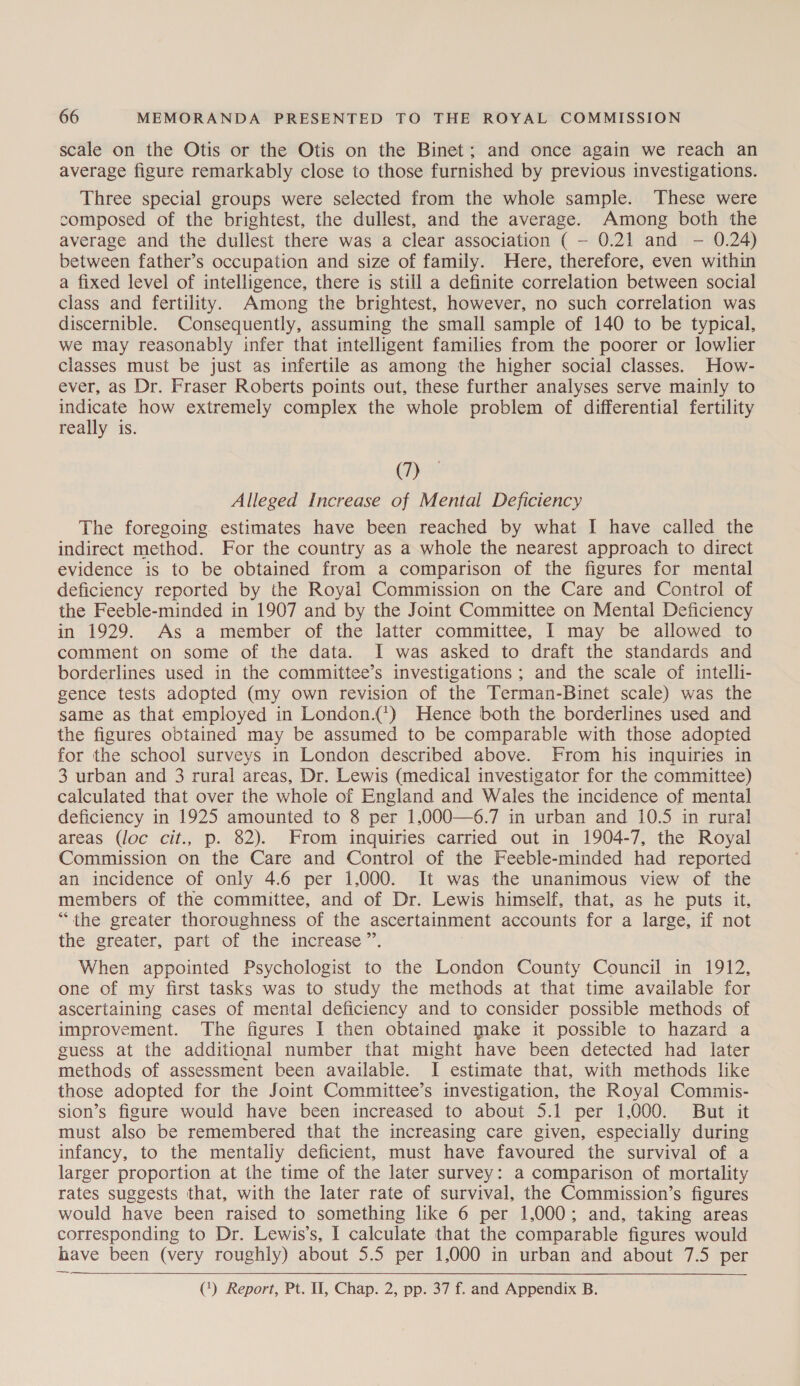 scale on the Otis or the Otis on the Binet; and once again we reach an average figure remarkably close to those furnished by previous investigations. Three special groups were selected from the whole sample. These were composed of the brightest, the dullest, and the average. Among both the average and the dullest there was a clear association ( — 0.21 and - 0.24) between father’s occupation and size of family. Here, therefore, even within a fixed level of intelligence, there is still a definite correlation between social class and fertility. Among the brightest, however, no such correlation was discernible. Consequently, assuming the small sample of 140 to be typical, we may reasonably infer that intelligent families from the poorer or lowlier classes must be just as infertile as among the higher social classes. How- ever, as Dr. Fraser Roberts points out, these further analyses serve mainly to indicate how extremely complex the whole problem of differential fertility really is. (7) Alleged Increase of Mental Deficiency The foregoing. estimates have been reached by what I have called the indirect method. For the country as a whole the nearest approach to direct evidence is to be obtained from a comparison of the figures for mental deficiency reported by the Royal Commission on the Care and Control of the Feeble-minded in 1907 and by the Joint Committee on Mental Deficiency in 1929. As a member of the latter committee, I may be allowed to comment on some of the data. I was asked to draft the standards and borderlines used in the committee’s investigations ; and the scale of intelli- gence tests adopted (my own revision of the Terman-Binet scale) was the same as that employed in London.{’) Hence both the borderlines used and the figures obtained may be assumed to be comparable with those adopted for the school surveys in London described above. From his inquiries in 3 urban and 3 rural areas, Dr. Lewis (medical investigator for the committee) calculated that over the whole of England and Wales the incidence of mental deficiency in 1925 amounted to 8 per 1,000—6.7 in urban and 10.5 in rural areas (loc cit., p. 82). From inquiries carried out in 1904-7, the Royal Commission on the Care and Control of the Feeble-minded had reported an incidence of only 4.6 per 1,000. It was the unanimous view of the members of the committee, and of Dr. Lewis himself, that, as he puts it, “the greater thoroughness of the ascertainment accounts for a large, if not the greater, part of the increase ”’. When appointed Psychologist to the London County Council in 1912, one of my first tasks was to study the methods at that time available for ascertaining cases of mental deficiency and to consider possible methods of improvement. The figures I then obtained make it possible to hazard a guess at the additional number that might have been detected had later methods of assessment been available. I estimate that, with methods like those adopted for the Joint Committee’s investigation, the Royal Commis- sion’s figure would have been increased to about 5.1 per 1,000. But it must also be remembered that the increasing care given, especially during infancy, to the mentaliy deficient, must have favoured the survival of a larger proportion at the time of the later survey: a comparison of mortality rates suggests that, with the later rate of survival, the Commission’s figures would have been raised to something like 6 per 1,000; and, taking areas corresponding to Dr. Lewis’s, I calculate that the comparable figures would have been (very roughly) about 5.5 per 1,000 in urban and about 7.5 per (1) Report, Pt. Il, Chap. 2, pp. 37 f. and Appendix B.