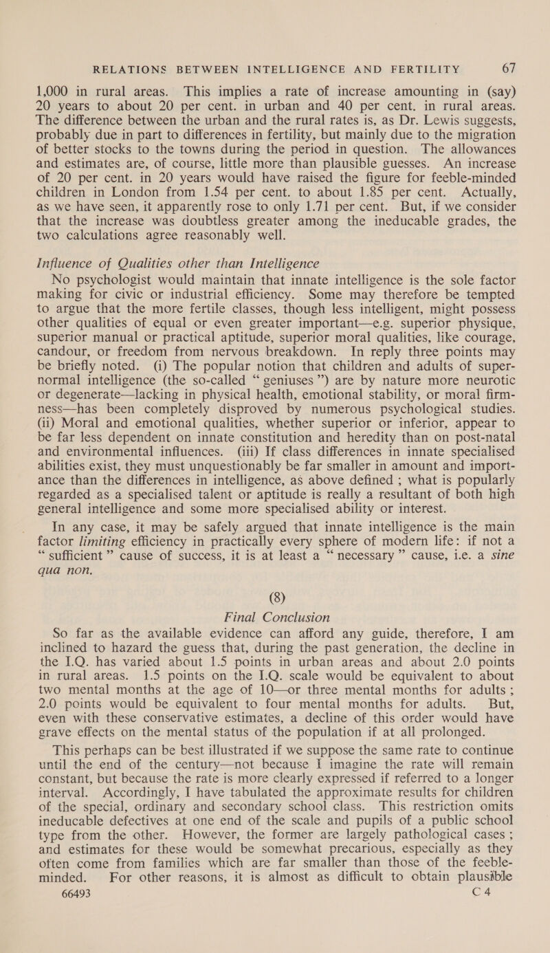 1,000 in rural areas. This implies a rate of increase amounting in (say) 20 years to about 20 per cent. in urban and 40 per cent. in rural areas. The difference between the urban and the rural rates is, as Dr. Lewis suggests, probably due in part to differences in fertility, but mainly due to the migration of better stocks to the towns during the period in question. The allowances and estimates are, of course, little more than plausible guesses. An increase of 20 per cent. in 20 years would have raised the figure for feeble-minded children in London from 1.54 per cent. to about 1.85 per cent. Actually, as we have seen, it apparently rose to only 1.71 per cent. But, if we consider that the increase was doubtless greater among the ineducable grades, the two calculations agree reasonably well. Influence of Qualities other than Intelligence No psychologist would maintain that innate intelligence is the sole factor making for civic or industrial efficiency. Some may therefore be tempted to argue that the more fertile classes, though less intelligent, might possess other qualities of equal or even greater important—e.g. superior physique, superior manual or practical aptitude, superior moral qualities, like courage, candour, or freedom from nervous breakdown. In reply three points may be briefly noted. (i) The popular notion that children and adults of super- normal intelligence (the so-called “ geniuses”) are by nature more neurotic or degenerate—lacking in physical health, emotional stability, or moral firm- ness—has been completely disproved by numerous psychological studies. (ii) Moral and emotional qualities, whether superior or inferior, appear to be far less dependent on innate constitution and heredity than on post-natal and environmental influences. (iii) If class differences in innate specialised abilities exist, they must unquestionably be far smaller in amount and import- ance than the differences in intelligence, as above defined ; what is popularly regarded as a specialised talent or aptitude is really a resultant of both high general intelligence and some more specialised ability or interest. In any case, it may be safely argued that innate intelligence is the main factor limiting efficiency in practically every sphere of modern life: if not a “ sufficient ” cause of success, it is at least a “necessary ” cause, i.e. a sine qua non. (8) Final Conclusion So far as the available evidence can afford any guide, therefore, I am inclined to hazard the guess that, during the past generation, the decline in the 1.Q. has varied about 1.5 points in urban areas and about 2.0 points in rural areas. 1.5 points on the I.Q. scale would be equivalent to about two mental months at the age of 10—or three mental months for adults ; 2.0 points would be equivalent to four mental months for adults. But, even with these conservative estimates, a decline of this order would have grave effects on the mental status of the population if at all prolonged. This perhaps can be best illustrated if we suppose the same rate to continue until the end of the century—not because I imagine the rate will remain constant, but because the rate is more clearly expressed if referred to a longer interval. Accordingly, I have tabulated the approximate results for children of the special, ordinary and secondary school class. This restriction omits ineducable defectives at one end of the scale and pupils of a public school type from the other. However, the former are largely pathological cases ; and estimates for these would be somewhat precarious, especially as they often come from families which are far smaller than those of the feeble- minded. For other reasons, it is almost as difficult to obtain plausible