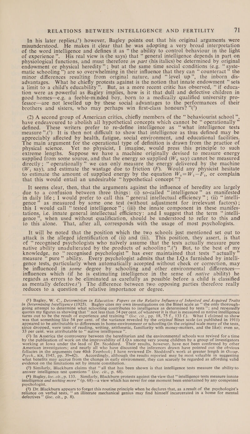 In his later replies,(*) however, Bagley points out that his original arguments were misunderstood. He makes it clear that he was adopting a very broad interpretation of the word intelligence and defines it as “the ability to control behaviour in the light of experience’. His real view is (he says) that “ general intelligence depends in part on physiological functions, and must therefore in part (his italics) be determined by original endowment or physical heredity”; but at the same time social conditions (e.g. “ syste- matic schooling ”) are so overwhelming in their influence that they can “counteract” the minor differences resulting from original nature, and “level up”, the inborn dis- advantages. What he chiefly protests against is the notion that innate endowment “ sets a limit to a child’s educability’”. But, as a more recent critic has observed, “if educa- tion were as powerful as Bagley implies, how is it that dull and defective children in good homes—e.g. a feeble-minded boy, born to a medically qualified university pro- fessor—are not levelled up by these social advantages to the performances of their brothers and sisters, who may perhaps win first-class honours? ”(°) (2) A second group of American critics, chiefly members of the “ behaviourist school ”, have endeavoured to abolish all hypothetical concepts which cannot be “ operationally ” defined. These writers prefer to re-define intelligence as “what intelligence tests measure ’”’.(°) It is then not difficult to show that intelligence as thus defined may be appreciably affected by health, fatigue, social environment, and educational facilities. The main argument for the operational type of definition is drawn from the practice of physical science. Yet no physicist, I imagine, would press this principle to such extreme lengths. Suppose we have a machine originally devised to measure energy supplied from some source, and that the energy so supplied (W, say) cannot be measured directly ; “ operationally’ we can only measure the energy delivered by the machine (W, say), and estimate the wastage due to friction (F). Would any physicist hesitate to estimate the amount of supplied energy by the equation W,=W,—F,, or complain that this would entail an undesirable “ hypothetical concept ’’? It seems clear, then, that the arguments against the influence of heredity are largely due to a confusion between three things: (i) so-called “intelligence” as manifested in daily life; I would prefer to call this ‘“ general intellectual efficiency”; (ii) “ intelli- gence’? as measured by some one test (without adjustment for irrelevant factors) ; this I would call “tested intelligence’; (iii) the innate component in these manifes- tations, i.e. innate general intellectual efficiency: and I suggest that the term “ intelli- gence’, when used without qualification, should be understood to refer to this and to this alone. That, after all, corresponds with the usage of most psychologists. It will be noted that the position which the two schools just mentioned set out to attack is the alleged identification of (ii) and (iii). This position, they assert, is that of “recognised psychologists who naively assume that the tests actually measure pure native ability unadulterated by the products of schooling ’’.(*) But, to the best of my knowledge, no “recognised psychologist’ has ever maintained that tests “actually” measure “ pure” ability. Every psychologist admits that the I.Q.s furnished by intelli- gence tests, particularly when automatically accepted without check or correction, may be influenced in some degree by schooling and other environmental differences— influences which (if he is estimating intelligence in the sense of native ability) he regards as errors to be eliminated as carefully as possible before a child is classified as mentally defective’) The difference between two opposing parties therefore really reduces to a question of relative importance or degree.  (‘) Bagley, W. C., Determinism in Education: Papers on the Relative Influence of Inherited and Acquired Traits in Determining Intelligence (1925). Bagley cites my own investigations on the Binet scale as “‘ the only thorough- going attempt to determine what schooling contributes to intelligence as determined by tests’’; and repeatedly quotes my figures as showing that ““ not less than 54 per cent. of whatever it is that is measured as native intelligence turns cut to be the result of experience and training ’’ (Joc. cit., pp. 18, 75 f., 133 f.). What I claimed to show was that something like 54 per cent. of the variance revealed by the original Binet scale (as published in 1911) appeared to be attributable to differences in home-environment or schooling (in the original scale many of the tests, since dropped, were tests of reading, writing, arithmetic, familiarity with money-matters, and the like): even so, 33 per cent. was attributable to ‘‘ native intelligence ”’. (4) In America the controversy between the hereditarian and the environmental schools was revived for a time by the publication of work on the improvability of I.Q.s among very young children by a group of investigators working at Iowa under the lead of Dr. Stoddard. Their results, however, have not been confirmed by other American investigators; and nearly all who have discussed the inferences drawn have pointed cut the obvious fallacies in the arguments (see 40th Yearbook; I have reviewed Dr. Stoddard’s work at greater length in Occup. Psych., xix, 1945, pp. 39-42). Accordingly, although the results reported may be most valuable in suggesting what benefits may accrue from the change in early environment, they can scarcely be regarded as affording valid. evidence on the limitations set by innate constitution. () Similarly, Blackburn claims that “all that has been shown is that intelligence tests measure the ability to answer intelligence test questions’ (loc. cit., p. 68). (4) Bagley, loc. cit.,p. 133. Similarly, Blackburn protests against the view that “‘ intelligence tests measure innate: intelligence and nothing more ’’ (p. 68)—a view which has never for one moment been entertained by any competent psychologist. (5) Dr. Blackburn appears to forget this routine principle when he declares that, as aresult of the psychologist’s: reliance on verbal tests, ‘‘ an illiterate mechanical genius may find himself incarcerated in a home for mental defectives’ (Joc. cit., p. 8).