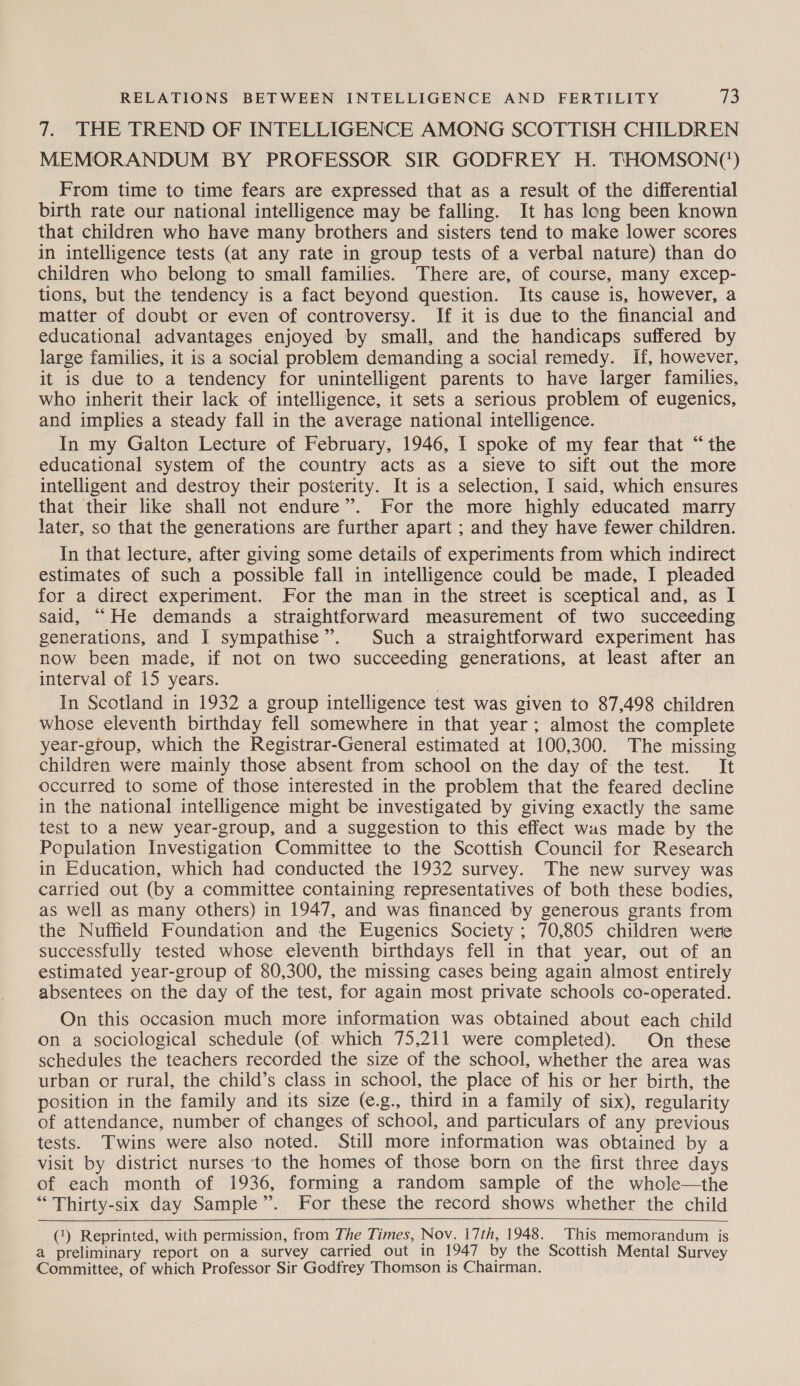 7. THE TREND OF INTELLIGENCE AMONG SCOTTISH CHILDREN MEMORANDUM BY PROFESSOR SIR GODFREY H. THOMSON(') From time to time fears are expressed that as a result of the differential birth rate our national intelligence may be falling. It has long been known that children who have many brothers and sisters tend to make lower scores in intelligence tests (at any rate in group tests of a verbal nature) than do children who belong to small families. There are, of course, many excep- tions, but the tendency is a fact beyond question. Its cause is, however, a matter of doubt or even of controversy. If it is due to the financial and educational advantages enjoyed by small, and the handicaps suffered by large families, it is a social problem demanding a social remedy. If, however, it is due to a tendency for unintelligent parents to have larger families, who inherit their lack of intelligence, it sets a serious problem of eugenics, and implies a steady fall in the average national intelligence. In my Galton Lecture of February, 1946, I spoke of my fear that “the educational system of the country acts as a sieve to sift out the more intelligent and destroy their posterity. It is a selection, I said, which ensures that their like shall not endure”. For the more highly educated marry later, so that the generations are further apart ; and they have fewer children. In that lecture, after giving some details of experiments from which indirect estimates of such a possible fall in intelligence could be made, I pleaded for a direct experiment. For the man in the street is sceptical and, as I said, “He demands a straightforward measurement of two succeeding generations, and I sympathise”. Such a straightforward experiment has now been made, if not on two succeeding generations, at least after an interval of 15 years. : In Scotland in 1932 a group intelligence test was given to 87,498 children whose eleventh birthday fell somewhere in that year; almost the complete year-group, which the Registrar-General estimated at 100,300. The missing children were mainly those absent from school on the day of the test. It occurred to some of those interested in the problem that the feared decline in the national intelligence might be investigated by giving exactly the same test to a new year-group, and a suggestion to this effect was made by the Population Investigation Committee to the Scottish Council for Research in Education, which had conducted the 1932 survey. The new survey was carried out (by a committee containing representatives of both these bodies, as well as many others) in 1947, and was financed by generous grants from the Nuffield Foundation and the Eugenics Society ; 70,805 children were successfully tested whose eleventh birthdays fell in that year, out of an estimated year-group of 80,300, the missing cases being again almost entirely absentees on the day of the test, for again most private schools co-operated. On this occasion much more information was obtained about each child on a sociological schedule (of which 75,211 were completed). On these schedules the teachers recorded the size of the school, whether the area was urban or rural, the child’s class in school, the place of his or her birth, the position in the family and its size (e.g., third in a family of six), regularity of attendance, number of changes of school, and particulars of any previous tests. Twins were also noted. Still more information was obtained by a visit by district nurses ‘to the homes of those born on the first three days of each month of 1936, forming a random sample of the whole—the “ Thirty-six day Sample”. For these the record shows whether the child  (1) Reprinted, with permission, from The Times, Nov. i7th, 1948. This memorandum is a preliminary report on a survey carried out in 1947 by the Scottish Mental Survey Committee, of which Professor Sir Godfrey Thomson is Chairman.