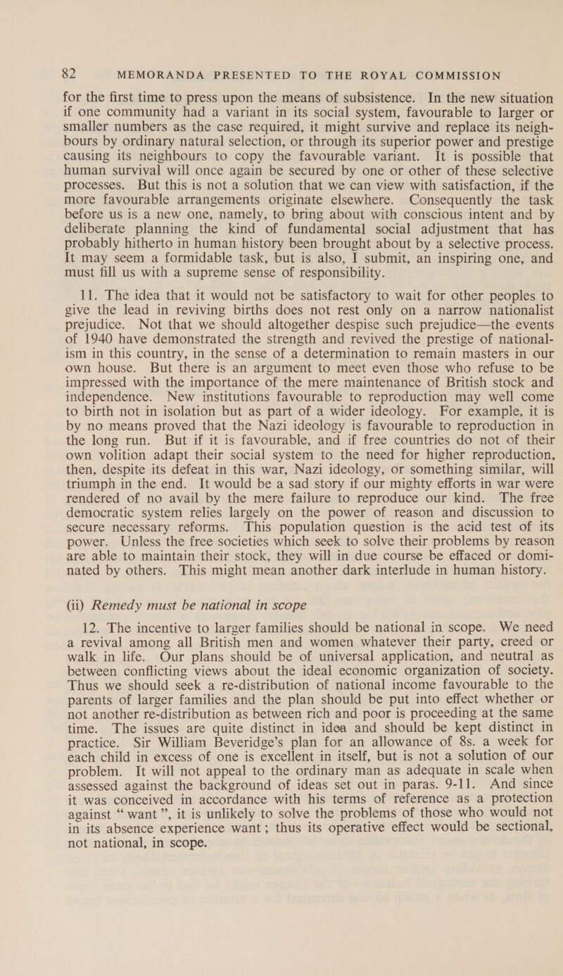 for the first time to press upon the means of subsistence. In the new situation if one community had a variant in its social system, favourable to larger or smaller numbers as the case required, it might survive and replace its neigh- bours by ordinary natural selection, or through its superior power and prestige causing its neighbours to copy the favourable variant. It is possible that human survival will once again be secured by one or other of these selective processes. But this is not a solution that we can view with satisfaction, if the more favourable arrangements originate elsewhere. Consequently the task before us is a new one, namely, to bring about with conscious intent and by deliberate planning the kind of fundamental social adjustment that has probably hitherto in human history been brought about by a selective process. It may seem a formidable task, but is also, I submit, an inspiring one, and must fill us with a supreme sense of responsibility. 11. The idea that it would not be satisfactory to wait for other peoples to give the lead in reviving births does not rest only on a narrow nationalist prejudice. Not that we should altogether despise such prejudice—the events of 1940 have demonstrated the strength and revived the prestige of national- ism in this country, in the sense of a determination to remain masters in our own house. But there is an argument to meet even those who refuse to be impressed with the importance of the mere maintenance of British stock and independence. New institutions favourable to reproduction may well come to birth not in isolation but as part of a wider ideology. For example, it is by no means proved that the Nazi ideology is favourable to reproduction in the long run. But if it is favourable, and if free countries do not of their own volition adapt their social system to the need for higher reproduction, then, despite its defeat in this war, Nazi ideology, or something similar, will triumph in the end. It would be a sad story if our mighty efforts in war were rendered of no avail by the mere failure to reproduce our kind. The free democratic system relies largely on the power of reason and discussion to secure necessary reforms. This population question is the acid test of its power. Unless the free societies which seek to solve their problems by reason are able to maintain their stock, they will in due course be effaced or domi- nated by others. This might mean another dark interlude in human history. (ii) Remedy must be national in scope 12. The incentive to larger families should be national in scope. We need a revival among all British men and women whatever their party, creed or walk in life. Our plans should be of universal application, and neutral as between conflicting views about the ideal economic organization of society. Thus we should seek a re-distribution of national income favourable to the parents of larger families and the plan should be put into effect whether or not another re-distribution as between rich and poor is proceeding at the same time. The issues are quite distinct in idea and should be kept distinct in practice. Sir William Beveridge’s plan for an allowance of 8s. a week for each child in excess of one is excellent in itself, but is not a solution of our problem. It will not appeal to the ordinary man as adequate in scale when assessed against the background of ideas set out in paras. 9-11. And since it was conceived in accordance with his terms of reference as a protection against “want”, it is unlikely to solve the problems of those who would not in its absence experience want; thus its operative effect would be sectional, not national, in scope.