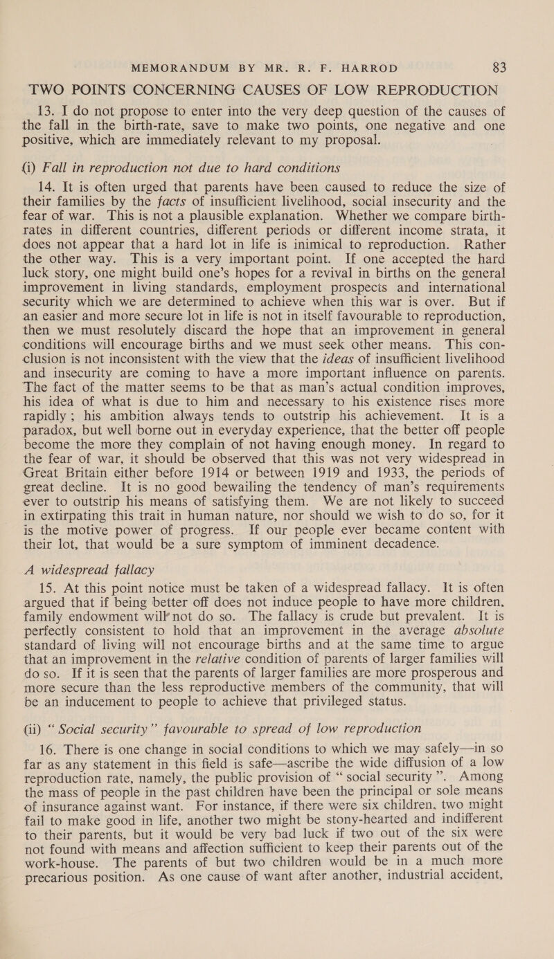 TWO POINTS CONCERNING CAUSES OF LOW REPRODUCTION 13. I do not propose to enter into the very deep question of the causes of the fall in the birth-rate, save to make two points, one negative and one positive, which are immediately relevant to my proposal. (i) Fall in reproduction not due to hard conditions 14. It is often urged that parents have been caused to reduce the size of their families by the facts of insufficient livelihood, social insecurity and the fear of war. This is not a plausible explanation. Whether we compare birth- rates in different countries, different periods or different income strata, it does not appear that a hard lot in life is inimical to reproduction. Rather the other way. This is a very important point. If one accepted the hard luck story, one might build one’s hopes for a revival in births on the general improvement in living standards, employment prospects and international security which we are determined to achieve when this war is over. But if an easier and more secure lot in life is not in itself favourable to reproduction, then we must resolutely discard the hope that an improvement in general conditions will encourage births and we must seek other means. This con- clusion is not inconsistent with the view that the ideas of insufficient livelihood and insecurity are coming to have a more important influence on parents. The fact of the matter seems to be that as man’s actual condition improves, his idea of what is due to him and necessary to his existence rises more rapidly ; his ambition always tends to outstrip his achievement. It is a paradox, but well borne out in everyday experience, that the better off people become the more they complain of not having enough money. In regard to the fear of war, it should be observed that this was not very widespread in Great Britain either before 1914 or between 1919 and 1933, the periods of great decline. It is no good bewailing the tendency of man’s requirements ever to outstrip his means of satisfying them. We are not likely to succeed in extirpating this trait in human nature, nor should we wish to do so, for it is the motive power of progress. If our people ever became content with their lot, that would be a sure symptom of imminent decadence. A widespread fallacy 15. At this point notice must be taken of a widespread fallacy. It is often argued that if being better off does not induce people to have more children. family endowment will’not do so. The fallacy is crude but prevalent. It is perfectly consistent to hold that an improvement in the average absolute standard of living will not encourage births and at the same time to argue that an improvement in the relative condition of parents of larger families will doso. If it is seen that the parents of larger families are more prosperous and more secure than the less reproductive members of the community, that will be an inducement to people to achieve that privileged status. (ii) “ Social security”’ favourable to spread of low reproduction 16. There is one change in social conditions to which we may safely—in so far as any statement in this field is safe—ascribe the wide diffusion of a low reproduction rate, namely, the public provision of “social security’. Among the mass of people in the past children have been the principal or sole means of insurance against want. For instance, if there were six children, two might fail to make good in life, another two might be stony-hearted and indifferent to their parents, but it would be very bad luck if two out of the six were not found with means and affection sufficient to keep their parents out of the work-house. The parents of but two children would be in a much more precarious position. As one cause of want after another, industrial accident,