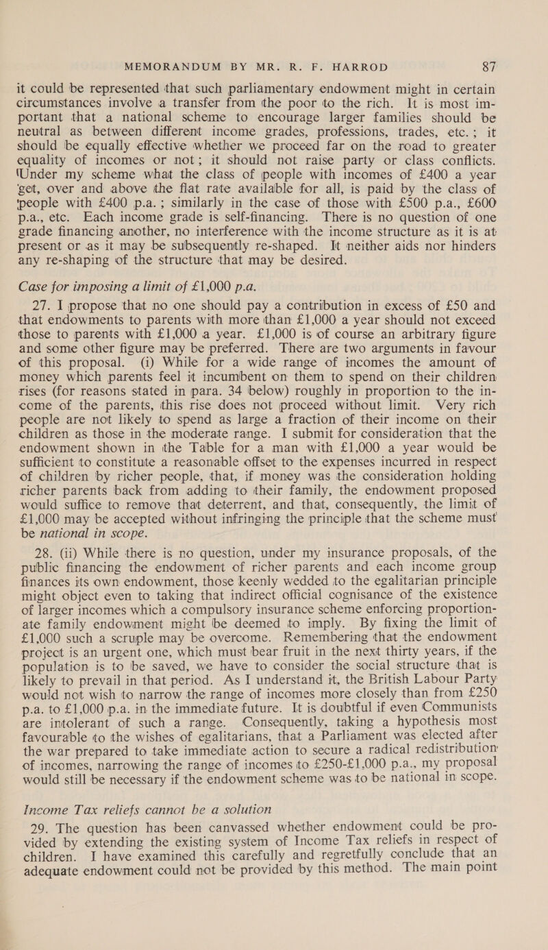 it could be represented that such parliamentary endowment might in certain circumstances involve a transfer from tthe poor to the rich. It is most im- portant that a national scheme to encourage larger families should be neutral as between different income grades, professions, trades, etc.:; it should be equally effective whether we proceed far on the road to greater equality of incomes or not; it should not raise party or class conflicts. (Under my scheme what the class of people with incomes of £400 a year ‘get, over and above the flat rate available for all, is paid by the class of ‘people with £400 p.a.; similarly in the case of those with £500 p.a., £600 p.a., etc. Each income grade is self-financing. There is no question of one grade financing another, no interference with the income structure as it is at present or as it may be subsequently re-shaped. It neither aids nor hinders any re-shaping of the structure that may be desired. Case for imposing a limit of £1,000 p.a. 27. I propose that no one should pay a contribution in excess of £50 and that endowments to parents with more than £1,000 a year should not exceed those to parents with £1,000 a year. £1,000 is of course an arbitrary figure and some other figure may be preferred. There are two arguments in favour of this proposal. (i) While for a wide range of incomes the amount of money which parents feel it incumbent on them to spend on their children rises (for reasons stated in para. 34 below) roughly in proportion to the in- come of the parents, this rise does not proceed without limit. Very rich people are not likely to spend as large a fraction of their income on their children as those in the moderate range. I submit for consideration that the endowment shown in the Table for a man with £1,000 a year would be sufficient to constitute a reasonable offset to the expenses incurred in respect of children by richer people, that, if money was the consideration holding richer parents back from adding to their family, the endowment proposed would suffice to remove that deterrent, and that, consequently, the limit of £1,000 may be accepted without infringing the principle that the scheme must be national in scope. 28. Gi) While there is no question, under my insurance proposals, of the public financing the endowment of richer parents and each income group finances its own endowment, those keenly wedded jto the egalitarian principle might object even to taking that indirect official cognisance of the existence of larger incomes which a compulsory insurance scheme enforcing proportion- ate family endowment might be deemed to imply. By fixing the limit of £1,000 such a scruple may be overcome. Remembering that the endowment project is an urgent one, which must bear fruit in the next thirty years, if the population is to be saved, we have to consider the social structure that is likely to prevail in that period. As I understand it, the British Labour Party would not wish to narrow the range of incomes more closely than from £250 p.a. to £1,000 p.a. in the immediate future. It is doubtful if even Communists are intolerant of such a range. Consequently, taking a hypothesis most favourable to the wishes of egalitarians, that a Parliament was elected after the war prepared to take immediate action to secure a radical redistribution of incomes, narrowing the range of incomes to £250-£1,000 p.a., my proposal would still be necessary if the endowment scheme was to be national in scope. Income Tax reliefs cannot be a solution 29. The question has been canvassed whether endowment could be pro- vided by extending the existing system of Income Tax reliefs in respect of children. I have examined this carefully and regretfully conclude that an adequate endowment could not be provided by this method. The main point