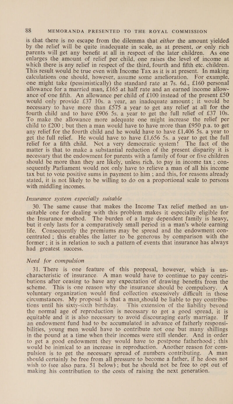 is that there is no escape from the dilemma that either the amount yielded by the relief will be quite inadequate in scale, as at present, or only rich parents will get any benefit at all in respect of the later children. As one enlarges the amount of relief per child, one raises the level of income at which there is any relief in respect of the third, fourth and fifth etc. children. This result would be true even with Income Tax as it is at present. In making calculations one should, however, assume some amelioration. For example. one might take (pessimistically) the standard rate at 7s. 6d., £160 personal allowance for a married man, £165 at half rate and an earned income allow- ance of one fifth. An allowance per child of £100 instead of the present £50 would only provide £37 10s. a year, an inadequate amount; it would be necessary to have more than £575 a year to get any relief at all for the fourth child and to have £906 5s. a year to get the full relief of £37 10s. To make the allowance more adequate one might increase the relief per child to £200 ; but then a man would have to have more than £950 p.a. to get any relief for the fourth child and he would have to have £1,406 5s. a year to get the full relief. He would have to have £1,656 5s. a year to get the full relief for a fifth child. Not a very democratic system! The fact of the matter is that to make a substantial reduction of the present disparity it is necessary that the endowment for parents with a family of four or five children should be more than they are likely, unless rich, to pay in income tax ; con- sequently Parliament would not only have to relieve a man of all his income tax but to vote positive sums in payment to him ; and this, for reasons already stated, it is not likely to be willing to do on a proportional scale to persons with middling incomes. Insurance system especially suitable 30. The same cause that makes the Income Tax relief method an un- suitable one for dealing with this problem makes it especially eligible for the Insurance method. The burden of a large dependent family is heavy, but it only lasts for a comparatively small period in a man’s whole earning life. Consequently the premiums may be spread and the endowment con- centrated ; this enables the latter to be generous by comparison with the former ; it is in relation to such a pattern of events that insurance has always had greatest success. Need for compulsion 31. There is one feature of this proposal, however, which is un- characteristic of insurance. A man would have to continue to pay contri- butions after ceasing to have any expectation of drawing benefits from the scheme. This is one reason why the insurance should be compulsory. A voluntary organization would find collection excessively difficult in those circumstances. My proposal is that a man,should be liable to pay contribu- tions until his sixty-sixth birthday. This extension of the liability beyond the normal age of reproduction is necessary to get a good spread, it is equitable and it is also necessary to avoid discouraging early marriage. If an endowment fund had to be accumulated in advance of fatherly responsi- bilities, young men would have to contribute not one but many shillings in the pound at a time when their incomes were still slender. And in order to get a good endowment they would have to postpone fatherhood ; this would be inimical to an increase in reproduction. Another reason for com- pulsion is to get the mecessary spread of numbers contributing. A man should certainly be free from all pressure to become a father, if he does not wish to (see also para. 51 below); but he should not be free to opt out of making his contribution to the costs of raising the next generation.