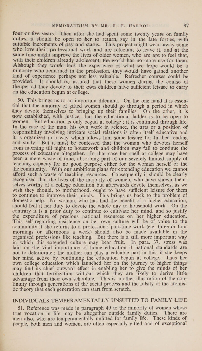 four or five years. Then after she had spent some twenty years on family duties, it should be open to her to return, say in the late forties, with suitable increments of pay and status. This project might wean away some who love their professional work and are reluctant to leave it, and at the Same time might improve the lives of older women, who are apt to feel that, with their children already adolescent, the world has no more use for them. Although they would lack the experience of what we hope would be a minority who remained in the profession, they would have gained another kind of experience perhaps not less valuable. Refresher courses could be provided. It should be assured that these women during the course of the period they devote to their own children have sufficient leisure to carry on the education begun at college. _ 50. This brings us to an important dilemma. On the one hand it is essen- tial that the majority of gifted women should go through a period in which ithey devote themselves to bringing up their families. On the other, it is now established, with justice, that the educational ladder is to be open to women. But education is only begun at college ; it is continued through life. In the case of the man, his own work in science, the arts or a position of responsibility involving intricate social relations is often itself educative and it is organized in a way which allows him some leisure for further reading and study. But it must be confessed that the woman who devotes herself from morning till night to housework and children may fail to continue the process of education altogether. In that case her spell at college may have been a mere waste of time, absorbing part of our severely limited supply of teaching capacity for no good purpose either for the woman herself or the the community. With our ambitious plans for extending education we cannot afford such a waste of teaching resources. .Consequently it should be clearly recognised that the lives of the majority of women, who have shown them- selves worthy of a college education but afterwards devote themselves, as we wish they should, to motherhood, ought to have sufficient leisure for them to continue to improve their minds. This brings us back to the problem of domestic help. No woman, who has had the benefit of a higher education, should feel it her duty to devote the whole day to household work. On the contrary it is a prior duty to continue to cultivate her mind, and so justify the expenditure of precious national resources on her higher education. _ This self-regarding insistence on her own culture will be of value to the community if she returns to a profession ; part-time work (e.g. three or four mornings or afternoons a week) should also be made available in the organised professions like teaching. But there is a still more important way in which this extended culture may bear fruit. In para. 37, stress was laid on the vital importance of home education if national standards are not to deteriorate ; the mother can play a valuable part in this, if she keeps her mind active by continuing the education begun at college. Thus her own college education which launched her on the journey to higher things may find its chief outward effect in enabling her to give the minds of her children that fertilization without which ‘they are likely to derive little advantage from their own schooling. This is another illustration of the con- tinuity through generations of the social process and the falsity of the atomis- tic theory that each generation can start from scratch. INDIVIDUALS TEMPERAMENTALLY UNSUITED TO FAMILY LIFE 51. Reference was made in paragraph 49 to the minority of women whose true vocation in life may be altogether outside family duties. There are men also, who are temperamentally unfitted for family life. These kinds of people, both men and women, are often especially gifted and of exceptional
