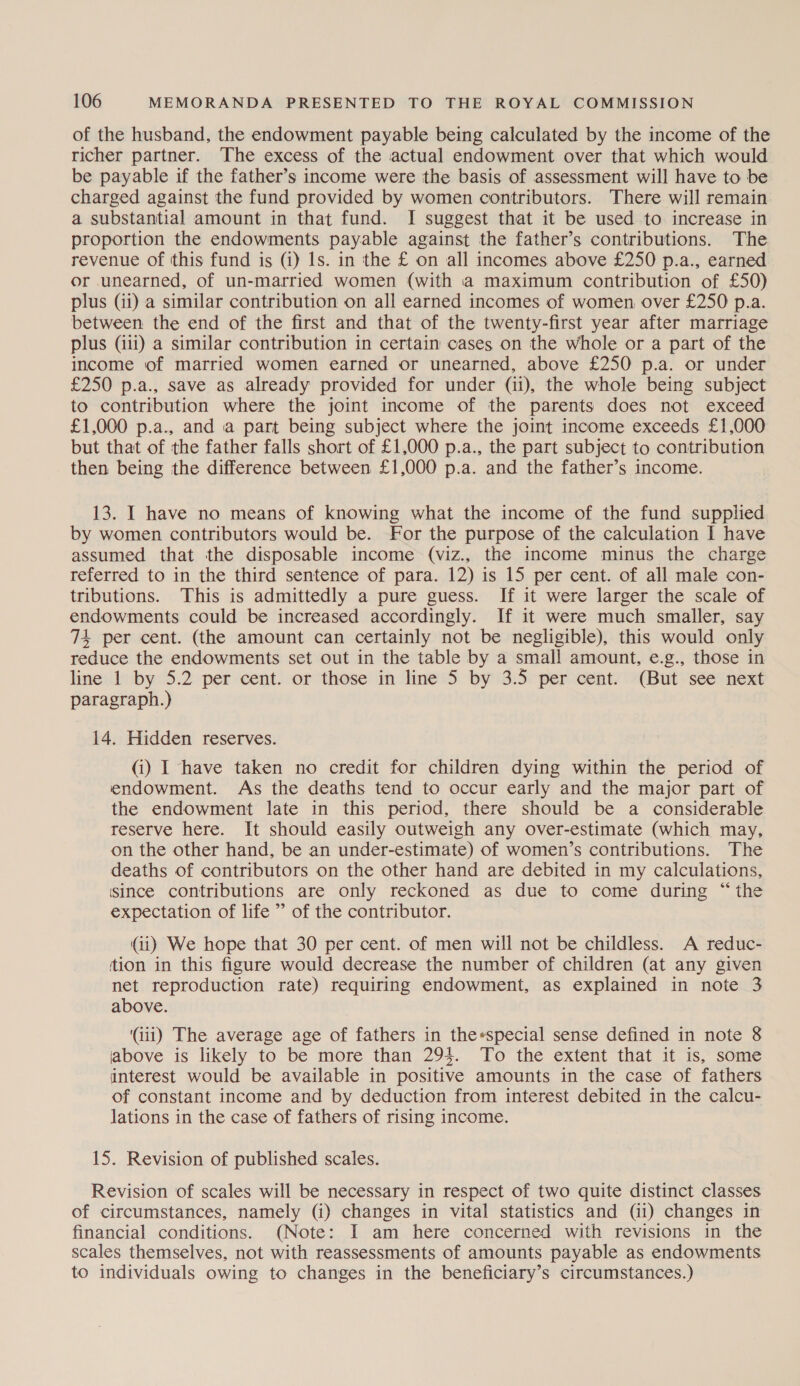 of the husband, the endowment payable being calculated by the income of the richer partner. The excess of the actual endowment over that which would be payable if the father’s income were the basis of assessment will have to be charged against the fund provided by women contributors. There will remain a substantial amount in that fund. I suggest that it be used to increase in proportion the endowments payable against the father’s contributions. The revenue of this fund is (1) Is. in the £ on all incomes above £250 p.a., earned or unearned, of un-married women (with a maximum contribution of £50) plus (ii) a similar contribution on all earned incomes of women over £250 p.a. between: the end of the first and that of the twenty-first year after marriage plus (iii) a similar contribution in certain cases on the whole or a part of the income of married women earned or unearned, above £250 p.a. or under £250 p.a., save as already provided for under (ii), the whole being subject to contribution where the joint income of the parents does not exceed £1,000 p.a., and a part being subject where the joint income exceeds £1,000 but that of the father falls short of £1,000 p.a., the part subject to contribution then being the difference between £1,000 p.a. and the father’s income. 13. I have no means of knowing what the income of the fund supplied by women contributors would be. For the purpose of the calculation I have assumed that the disposable income (viz., the income minus the charge referred to in the third sentence of para. 12) is 15 per cent. of all male con- tributions. This is admittedly a pure guess. If it were larger the scale of endowments could be increased accordingly. If it were much smaller, say 74 per cent. (the amount can certainly not be negligible), this would only reduce the endowments set out in the table by a small amount, e.g., those in line 1 by 5.2 per cent. or those in line 5 by 3.5 per cent. (But see next paragraph.) 14. Hidden reserves. (i) I have taken no credit for children dying within the period of endowment. As the deaths tend to occur early and the major part of the endowment late in this period, there should be a considerable reserve here. It should easily outweigh any over-estimate (which may, on the other hand, be an under-estimate) of women’s contributions. The deaths of contributors on the other hand are debited in my calculations, ‘since contributions are only reckoned as due to come during “ the expectation of life ” of the contributor. (ii) We hope that 30 per cent. of men will not be childless. A reduc- tion in this figure would decrease the number of children (at any given net reproduction rate) requiring endowment, as explained in note 3 above. (iii) The average age of fathers in the*special sense defined in note 8 above is likely to be more than 294. To the extent that it is, some interest would be available in positive amounts in the case of fathers of constant income and by deduction from interest debited in the calcu- lations in the case of fathers of rising income. 15. Revision of published scales. Revision of scales will be necessary in respect of two quite distinct classes of circumstances, namely (i) changes in vital statistics and (ii) changes in financial conditions. (Note: I am here concerned with revisions in the scales themselves, not with reassessments of amounts payable as endowments to individuals owing to changes in the beneficiary’s circumstances.)