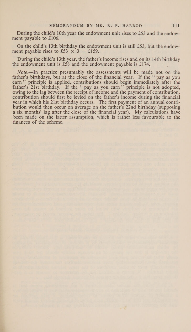 During the child’s 10th year the endowment unit rises to £53 and the endow- ment payable to £106. On the child’s 13th birthday the endowment unit is still £53, but the endow- ment payable rises to.£35 Xd. £159. During the child’s 13th year, the father’s income rises and on its 14th birthday the endowment unit is £58 and the endowment payable is £174. Note.—In practice presumably the assessments will be made not on the father’s birthdays, but at the close of the financial year. If the “‘ pay as you earn” principle is applied, contributions should begin immediately after the father’s 21st birthday. If the “ pay as you earn” principle is not adopted, owing to the lag between the receipt of income and the payment of contribution, contribution should first be levied on the father’s income during the financial year in which his 21st birthday occurs. The first payment of an annual contri- bution would then occur on average on the father’s 22nd birthday (supposing a six months’ lag after the close of the financial year). My calculations have been made on the latter assumption, which is rather less favourable to the finances of the scheme.