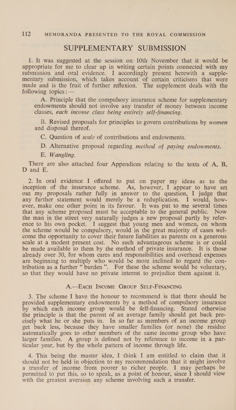 SUPPLEMENTARY SUBMISSION 1. It was suggested at the session on 10th November that it would be appropriate for me to clear up in writing certain points connected with my submission and oral evidence. I accordingly present herewith a supple- mentary submission, which takes account of certain criticisms that were made and is the fruit of further reflexion. The supplement deals with the following topics :— A. Principle that the compulsory insurance scheme for supplementary endowments should not involve any transfer of money between income classes, each income class being entirely self-financing. B. Revised proposals for principles to govern contributions by women and disposal thereof. C. Question of scale of contributions and endowments. D. Alternative proposal regarding method of paying endowments. E. Wangling. There are also attached four Appendices relating to the texts of A, B, D and E. 2. In oral evidence I offered to put on paper my ideas as to the inception of the insurance scheme. As, however, I appear to have set out my proposals rather fully in answer to the question, I judge that any further statement would merely be a reduplication. I would, how- ever, make one other point in its favour. It was put to me several times that any scheme proposed must be acceptable to the general public. Now the man in the street very naturally judges a new proposal partly by refer- ence to his own pocket. I suggest that young men and women, on whom the scheme would be compulsory, would in the great majority of cases wel- come the opportunity to cover their future liabilities as parents on a generous scale at a modest present cost. No such advantageous scheme is or could be made available to them by the method of private insurance. It is those already over 30, for whom cares and responsibilities and overhead expenses are beginning to multiply who would be more inclined to regard the con- tribution as a further “burden”. For these the scheme would be voluntary, so that they would have no private interest to prejudice them against it. A.—EACH INCOME GROUP SELF-FINANCING 3. The scheme I have the honour to recommend is that there should be provided supplementary endowments by a method of compulsory insurance by which each income group would be self-financing. Stated otherwise the principle is that the parent of an average family should get back pre- cisely what he or she puts in. In so far as members of an income group get back less, because they have smaller families (or none) the residue automatically goes to other members of the same income group who have larger families. A group is defined not by reference to income in a par- ticular year, but by the whole pattern of income through life. 4. This ‘being the master idea, I think I am entitled to claim that it should not be held in objection to my recommendation that it might involve a transfer of income from poorer to richer people. I may perhaps be permitted to put this, so to speak, as a point of honour, since I should view with the greatest aversion any scheme involving such a transfer.