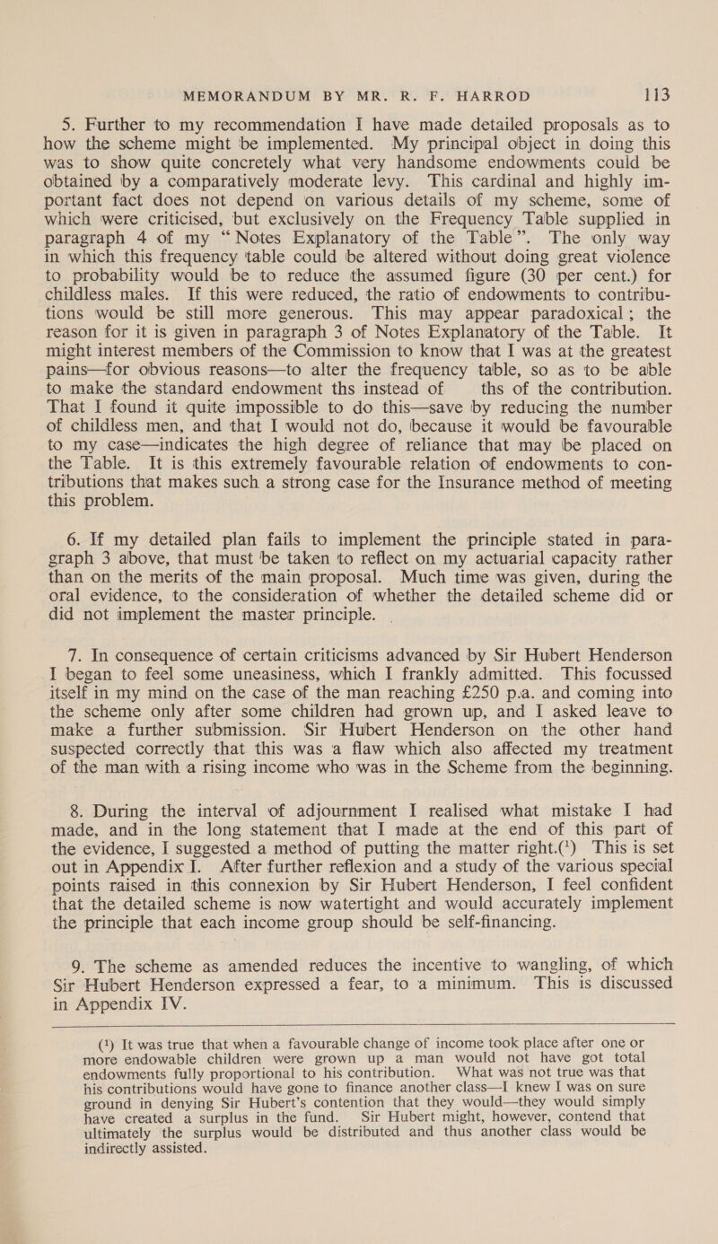5. Further to my recommendation I have made detailed proposals as to how the scheme might be implemented. My principal object in doing this was to show quite concretely what very handsome endowments could be obtained by a comparatively moderate levy. This cardinal and highly im- portant fact does not depend on various details of my scheme, some of which were criticised, but exclusively on the Frequency Table supplied in paragraph 4 of my “Notes Explanatory of the Table”. The only way in which this frequency table could be altered without doing great violence to probability would be to reduce the assumed figure (30 per cent.) for childless males. If this were reduced, the ratio of endowments to contribu- tions would be still more generous. This may appear paradoxical; the reason for it is given in paragraph 3 of Notes Explanatory of the Table. It might interest members of the Commission to know that I was at the greatest pains—for obvious reasons—to alter the frequency table, so as to be able to make the standard endowment ths instead of ths of the contribution. That I found it quite impossible to do this—save by reducing the number of childless men, and that I would not do, because it would be favourable to my case—indicates the high degree of reliance that may be placed on the Table. It is this extremely favourable relation of endowments to con- tributions that makes such a strong case for the Insurance method of meeting this problem. 6. If my detailed plan fails to implement the principle stated in para- graph 3 above, that must be taken to reflect on my actuarial capacity rather than on the merits of the main proposal. Much time was given, during the oral evidence, to the consideration of whether the detailed scheme did or did not implement the master principle. 7. In consequence of certain criticisms advanced by Sir Hubert Henderson I began to feel some uneasiness, which I frankly admitted. This focussed itself in my mind on the case of the man reaching £250 p.a. and coming into the scheme only after some children had grown up, and I asked leave to make a further submission. Sir Hubert Henderson on the other hand suspected correctly that this was a flaw which also affected my treatment of the man with a rising income who was in the Scheme from the beginning. 8. During the interval of adjournment I realised what mistake I had made, and in the long statement that I made at the end of this part of the evidence, I suggested a method of putting the matter right.¢’) This is set out in Appendix IJ. After further reflexion and a study of the various special points raised in this connexion by Sir Hubert Henderson, I feel confident that the detailed scheme is now watertight and would accurately implement the principle that each income group should be self-financing. 9. The scheme as amended reduces the incentive to wangling, of which Sir Hubert Henderson expressed a fear, to a minimum. This is discussed in Appendix IV.   (1) It was true that when a favourable change of income took place after one or more endowable children were grown up a man would not have got total endowments fully proportional to his contribution. What was not true was that his contributions would have gone to finance another class—I knew I was on sure ground in denying Sir Hubert’s contention that they would—they would simply have created a surplus in the fund. Sir Hubert might, however, contend that ultimately the surplus would be distributed and thus another class would be indirectly assisted.