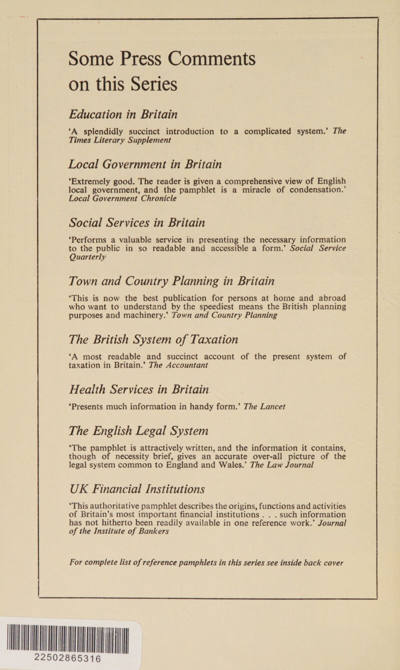  Some Press Comments on this Series Education in Britain ‘A splendidly succinct introduction to a complicated system.’ The Times Literary Supplement Local Government in Britain ‘Extremely good. The reader is given a comprehensive view of English local government, and the pamphlet is a miracle of condensation.’ Local Government Chronicle Social Services in Britain ‘Performs a valuable service in presenting the necessary information to the public in so readable and accessible a form.’ Social Service Quarterly Town and Country Planning in Britain ‘This.is now the best publication for persons at home and abroad who want to understand by the speediest means the British planning purposes and machinery.’ Town and Country Planning The British System of Taxation ‘A most readable and succinct account of the present system of taxation in Britain.” The Accountant Health Services in Britain ‘Presents much information in handy form.’ The Lancet The English Legal System ‘The pamphlet is attractively written, and the information it contains, though of necessity brief, gives an accurate over-all picture of the legal system common to England and Wales.’ The Law Journal UK Financial Institutions ‘This authoritative pamphlet describes the origins, functions and activities of Britain’s most important financial institutions . . . such information has not hitherto been readily available in one reference work.’ Journal of the Institute of Bankers  HH