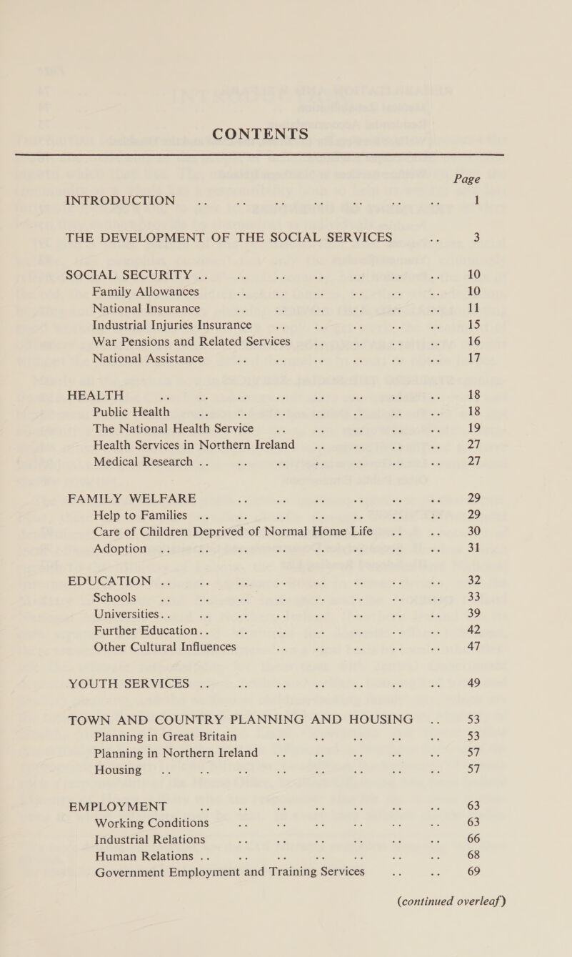 CONTENTS Page INTRODUCTION Ee on ae me es Me sia 1 THE DEVELOPMENT OF THE SOCIAL SERVICES a 3 SOCIAL SECURITY .. ha - ste as = Be 10 Family Allowances in Sie ns me x3 ts 10 National Insurance bes ee ay é. Po my! 11 Industrial Injuries Insurance iy as on ots hi 15 War Pensions and Related Services i ” kg oc 16 National Assistance we ot i sti pis be 17 HEALTH re &gt; ea ats a, ae int ay 18 Public Health ge 5 bess re BE eh oe 18 The National Health Serine she ae wi ats We 19 Health Services in Notthern Ireland... ages s fe 27 Medical Research .. a a ind at hs as 27 FAMILY WELFARE a ue &amp; ite we bg 29 Help to Families .. me ae 29 Care of Children Becca of Manel eae Life ae ‘2 30 Adoption .. se is are A we re 25s 31 EDUCATION .. * tes - . re Bid Fe 32 Schools a as i ws es i o ee 33 Universities. . a sis a ie $s # Ay 39 Further Education. . &lt; ae ag as &lt;r ee 42 Other Cultural Influences aa a ms ed a 47 YOUTH SERVICES .. a ae BY Bs ah ne 49 TOWN AND COUNTRY PLANNING AND HOUSING _.. 53 Planning in Great Britain ar on sé oe we 53 Planning in Northern Ireland... ee Ee a as aT Housing... e m: Bs ae i a Be S/ EMPLOY MENT wn ak &lt; ae oe a 2G 63 Working Conditions es ee es a +e ss 63 Industrial Relations a4 oi oe a4 = rs 66 Human Relations .. , me ne os 68 Government Employment ana Tradaine saibieds a, is 69 (continued overleaf)