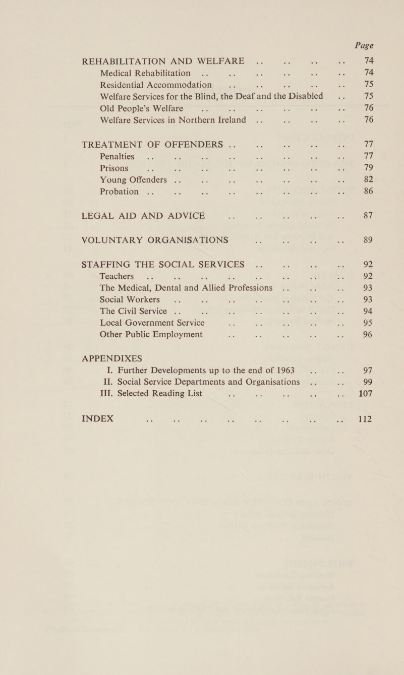 REHABILITATION AND WELFARE Medical Rehabilitation Residential Accommodation Welfare Services for the Blind, the Deaf aad ie Disabled Old People’s Welfare Welfare Services in Northern Weld TREATMENT OF OFFENDERS .. Penalties Prisons Young Offenders Probation LEGAL AID AND ADVICE VOLUNTARY ORGANISATIONS STAFFING THE SOCIAL SERVICES Teachers The Medical, Deaial and Allied Proksians Social Workers The Civil Service : Local Government ae Other Public Employment APPENDIXES I. Further Developments up to the end of 1963 II. Social Service Departments and Organisations III. Selected Reading List INDEX Page 74 74 75 75 76 76 iy 77 79 82 86 87 89 92 92 93 93 94 a 96 97 99 107 112