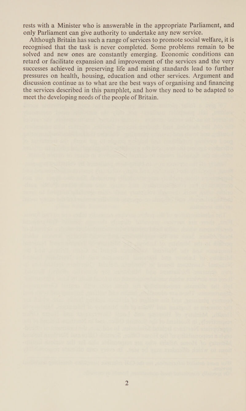 rests with a Minister who is answerable in the appropriate Parliament, and only Parliament can give authority to undertake any new service. Although Britain has such a range of services to promote social welfare, it is recognised that the task is never completed. Some problems remain to be solved and new ones are constantly emerging. Economic conditions can retard or facilitate expansion and improvement of the services and the very successes achieved in preserving life and raising standards lead to further pressures on health, housing, education and other services. Argument and discussion continue as to what are the best ways of organising and financing the services described in this pamphlet, and how they need to be adapted to meet the developing needs of the people of Britain.