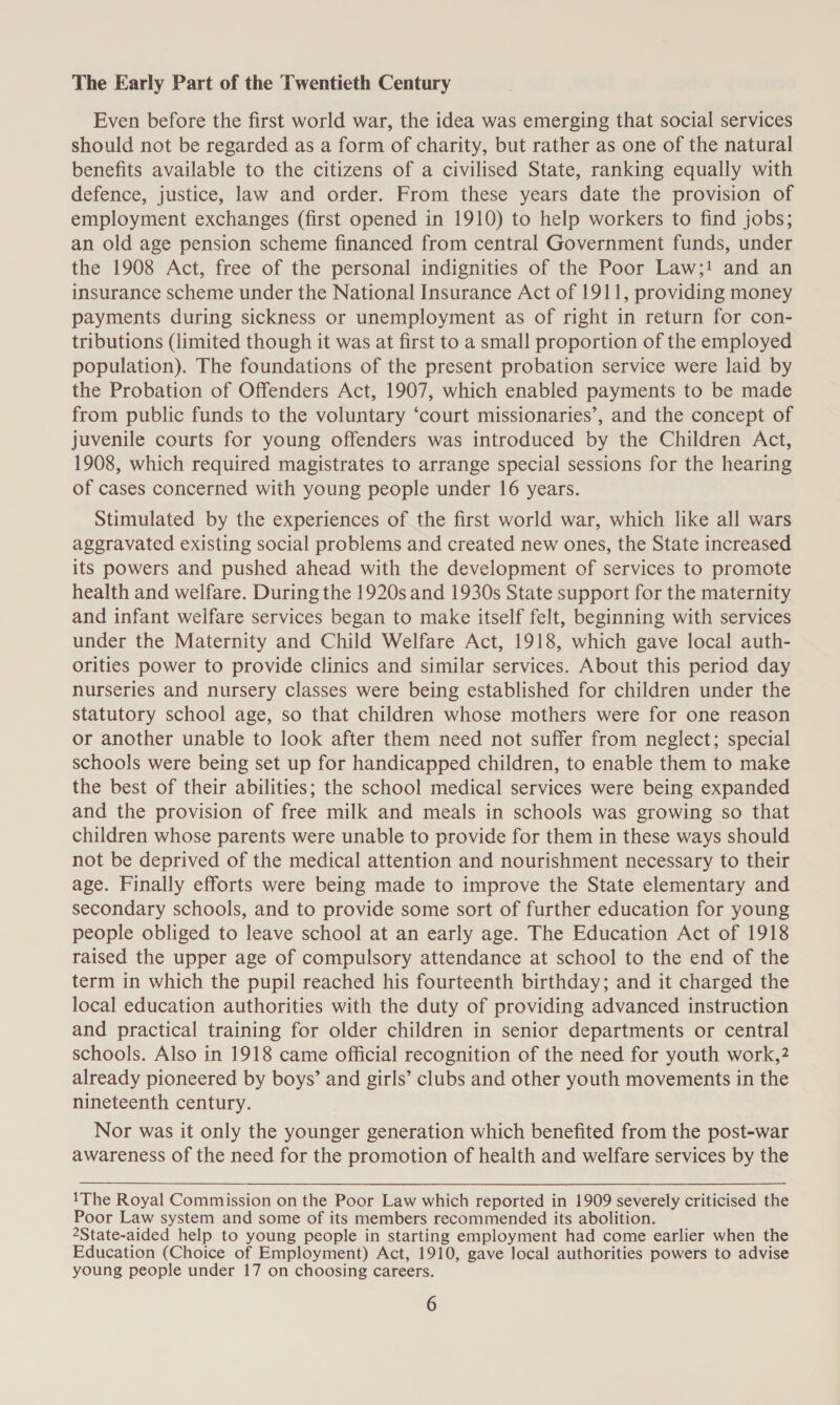 The Early Part of the Twentieth Century Even before the first world war, the idea was emerging that social services should not be regarded as a form of charity, but rather as one of the natural benefits available to the citizens of a civilised State, ranking equally with defence, justice, law and order. From these years date the provision of employment exchanges (first opened in 1910) to help workers to find jobs; an old age pension scheme financed from central Government funds, under the 1908 Act, free of the personal indignities of the Poor Law;! and an insurance scheme under the National Insurance Act of 1911, providing money payments during sickness or unemployment as of right in return for con- tributions (limited though it was at first to a small proportion of the employed population). The foundations of the present probation service were laid by the Probation of Offenders Act, 1907, which enabled payments to be made from public funds to the voluntary ‘court missionaries’, and the concept of juvenile courts for young offenders was introduced by the Children Act, 1908, which required magistrates to arrange special sessions for the hearing of cases concerned with young people under 16 years. Stimulated by the experiences of the first world war, which like all wars aggravated existing social problems and created new ones, the State increased its powers and pushed ahead with the development of services to promote health and welfare. During the 1920s and 1930s State support for the maternity and infant weifare services began to make itself felt, beginning with services under the Maternity and Child Welfare Act, 1918, which gave local auth- orities power to provide clinics and similar services. About this period day nurseries and nursery classes were being established for children under the statutory school age, so that children whose mothers were for one reason or another unable to look after them need not suffer from neglect; special schools were being set up for handicapped children, to enable them to make the best of their abilities; the school medical services were being expanded and the provision of free milk and meals in schools was growing so that children whose parents were unable to provide for them in these ways should not be deprived of the medical attention and nourishment necessary to their age. Finally efforts were being made to improve the State elementary and secondary schools, and to provide some sort of further education for young people obliged to leave school at an early age. The Education Act of 1918 raised the upper age of compulsory attendance at school to the end of the term in which the pupil reached his fourteenth birthday; and it charged the local education authorities with the duty of providing advanced instruction and practical training for older children in senior departments or central schools. Also in 1918 came official recognition of the need for youth work,? already pioneered by boys’ and girls’ clubs and other youth movements in the nineteenth century. Nor was it only the younger generation which benefited from the post-war awareness of the need for the promotion of health and welfare services by the 1The Royal Commission on the Poor Law which reported in 1909 severely criticised the Poor Law system and some of its members recommended its abolition. 2State-aided help to young people in starting employment had come earlier when the Education (Choice of Employment) Act, 1910, gave local authorities powers to advise young people under 17 on choosing careers.