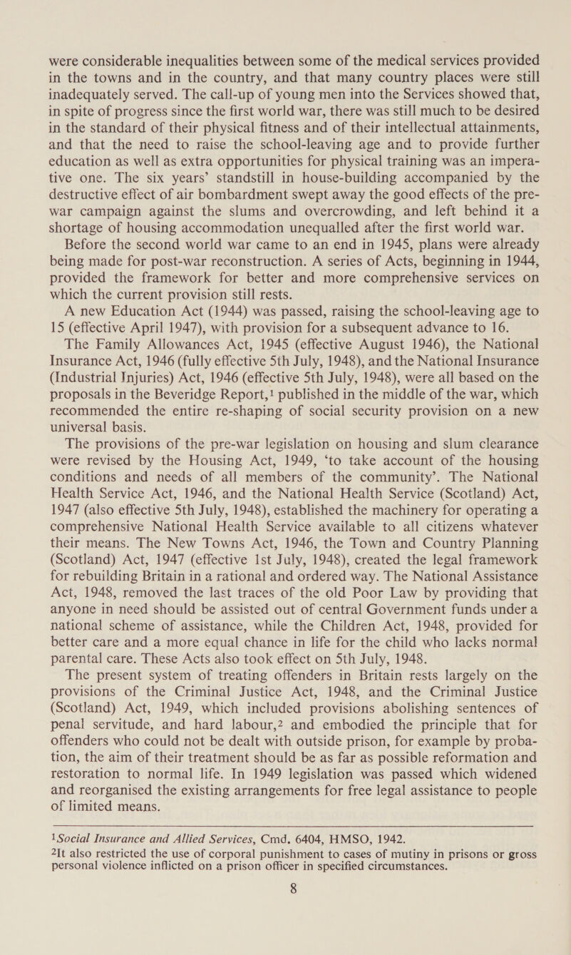 were considerable inequalities between some of the medical services provided in the towns and in the country, and that many country places were still inadequately served. The call-up of young men into the Services showed that, in spite of progress since the first world war, there was still much to be desired in the standard of their physical fitness and of their intellectual attainments, and that the need to raise the school-leaving age and to provide further education as well as extra opportunities for physical training was an impera- tive one. The six years’ standstill in house-building accompanied by the destructive effect of air bombardment swept away the good effects of the pre- war campaign against the slums and overcrowding, and left behind it a shortage of housing accommodation unequalled after the first world war. Before the second world war came to an end in 1945, plans were already being made for post-war reconstruction. A series of Acts, beginning in 1944, provided the framework for better and more comprehensive services on which the current provision still rests. A new Education Act (1944) was passed, raising the school-leaving age to 15 (effective April 1947), with provision for a subsequent advance to 16. The Family Allowances Act, 1945 (effective August 1946), the National Insurance Act, 1946 (fully effective 5th July, 1948), and the National Insurance (Industrial Injuries) Act, 1946 (effective 5th July, 1948), were all based on the proposals in the Beveridge Report,! published in the middle of the war, which recommended the entire re-shaping of social security provision on a new universal basis. The provisions of the pre-war legislation on housing and slum clearance were revised by the Housing Act, 1949, ‘to take account of the housing conditions and needs of all members of the community’. The National Health Service Act, 1946, and the National Health Service (Scotland) Act, 1947 (also effective 5th July, 1948), established the machinery for operating a comprehensive National Health Service available to all citizens whatever their means. The New Towns Act, 1946, the Town and Country Planning (Scotland) Act, 1947 (effective Ist July, 1948), created the legal framework for rebuilding Britain in a rational and ordered way. The National Assistance Act, 1948, removed the last traces of the old Poor Law by providing that anyone in need should be assisted out of central Government funds under a national scheme of assistance, while the Children Act, 1948, provided for better care and a more equal chance in life for the child who lacks normal parental care. These Acts also took effect on Sth July, 1948. The present system of treating offenders in Britain rests largely on the provisions of the Criminal Justice Act, 1948, and the Criminal Justice (Scotland) Act, 1949, which included provisions abolishing sentences of penal servitude, and hard labour,2 and embodied the principle that for offenders who could not be dealt with outside prison, for example by proba- tion, the aim of their treatment should be as far as possible reformation and restoration to normal life. In 1949 legislation was passed which widened and reorganised the existing arrangements for free legal assistance to people of limited means. 1Social Insurance and Allied Services, Cmd. 6404, HMSO, 1942. 2It also restricted the use of corporal punishment to cases of mutiny in prisons or gross personal violence inflicted on a prison officer in specified circumstances.