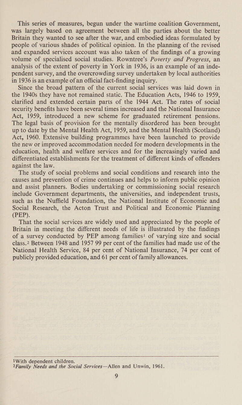 This series of measures, begun under the wartime coalition Government, was largely based on agreement between all the parties about the better Britain they wanted to see after the war, and embodied ideas formulated by people of various shades of political opinion. In the planning of the revised and expanded services account was also taken of the findings of a growing volume of specialised social studies. Rowntree’s Poverty and Progress, an analysis of the extent of poverty in York in 1936, is an example of an inde- pendent survey, and the overcrowding survey undertaken by local authorities in 1936 is an example ofan official fact-finding inquiry. Since the broad pattern of the current social services was laid down in the 1940s they have not remained static. The Education Acts, 1946 to 1959, clarified and extended certain parts of the 1944 Act. The rates of social security benefits have been several times increased and the National Insurance Act, 1959, introduced a new scheme for graduated retirement pensions. The legal basis of provision for the mentally disordered has been brought up to date by the Mental Health Act, 1959, and the Mental Health (Scotland) Act, 1960. Extensive building programmes have been launched to provide the new or improved accommodation needed for modern developments in the education, health and welfare services and for the increasingly varied and differentiated establishments for the treatment of different kinds of offenders against the law. The study of social problems and social conditions and research into the causes and prevention of crime continues and helps to inform public opinion and assist planners. Bodies undertaking or commissioning social research include Government departments, the universities, and independent trusts, such as the Nuffield Foundation, the National Institute of Economic and Social Research, the Acton Trust and Political and Economic Planning (PEP). That the social services are widely used and appreciated by the people of Britain in meeting the different needs of life is illustrated by the findings of a survey conducted by PEP among families! of varying size and social class.2 Between 1948 and 1957 99 per cent of the families had made use of the National Health Service, 84 per cent of National Insurance, 74 per cent of publicly provided education, and 61 per cent of family allowances. 1With dependent children. 2Family Needs and the Social Services—Allen and Unwin, 1961.