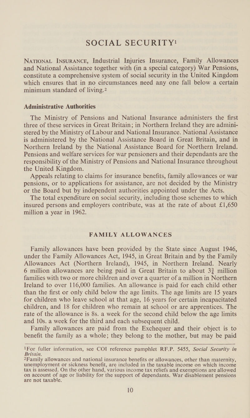 SOCIAL SECURITY! NATIONAL INSURANCE, Industrial Injuries Insurance, Family Allowances and National Assistance together with (in a special category) War Pensions, constitute a comprehensive system of social security in the United Kingdom which ensures that in no circumstances need any one fall below a certain minimum standard of living.2 Administrative Authorities The Ministry of Pensions and National Insurance administers the first three of these services in Great Britain; in Northern Ireland they are admini- stered by the Ministry of Labour and National Insurance. National Assistance is administered by the National Assistance Board in Great Britain, and in Northern Ireland by the National Assistance Board for Northern Ireland. Pensions and welfare services for war pensioners and their dependants are the responsibility of the Ministry of Pensions and National Insurance throughout the United Kingdom. Appeals relating to claims for insurance benefits, family allowances or war pensions, or to applications for assistance, are not decided by the Ministry or the Board but by independent authorities appointed under the Acts. The total expenditure on social security, including those schemes to which insured persons and employers contribute, was at the rate of about £1,650 million a year in 1962. FAMILY ALLOWANCES Family allowances have been provided by the State since August 1946, under the Family Allowances Act, 1945, in Great Britain and by the Family Allowances Act (Northern Ireland), 1945, in Northern Ireland. Nearly 6 million allowances are being paid in Great Britain to about 3? million families with two or more children and over a quarter of a million in Northern Ireland to over 116,000 families. An allowance is paid for each child other than the first or only child below the age limits. The age limits are 15 years for children who leave school at that age, 16 years for certain incapacitated children, and 18 for children who remain at school or are apprentices. The rate of the allowance is 8s. a week for the second child below the age limits and 10s. a week for the third and each subsequent child. Family allowances are paid from the Exchequer and their object is to benefit the family as a whole; they belong to the mother, but may be paid 1For fuller information, see COI reference pamphlet RF.P. 5455, Social Security in Britain. 2Family allowances and national insurance benefits or allowances, other than maternity, unemployment or sickness benefit, are included in the taxable income on which income tax is assessed. On the other hand, various income tax reliefs and exemptions are allowed on account of age or liability for the support of dependants. War disablement pensions are not taxable.