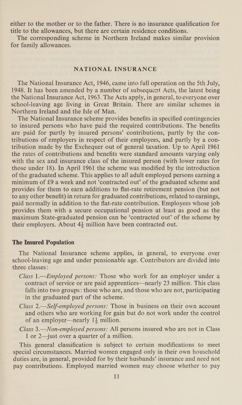 either to the mother or to the father. There is no insurance qualification for title to the allowances, but there are certain residence conditions. The corresponding scheme in Northern Ireland makes similar provision for family allowances. NATIONAL INSURANCE The National Insurance Act, 1946, came into full operation on the Sth July, 1948. It has been amended by a number of subsequent Acts, the latest being the National Insurance Act, 1963. The Acts apply, in general, to everyone over school-leaving age living in Great Britain. There are similar schemes in Northern Ireland and the Isle of Man. The National Insurance scheme provides benefits in specified contingencies to insured persons who have paid the required contributions. The benefits are paid for partly by insured persons’ contributions, partly by the con- tributions of employers in respect of their employees, and partly by a con- tribution made by the Exchequer out of general taxation. Up to April 1961 the rates of contributions and benefits were standard amounts varying only with the sex and insurance class of the insured person (with lower rates for those under 18). In April 1961 the scheme was modified by the introduction of the graduated scheme. This applies to al! adult employed persons earning a minimum of £9 a week and not ‘contracted out’ of the graduated scheme and provides for them to earn additions to flat-rate retirement pension (but not to any other benefit) in return for graduated contributions, related to earnings, paid normally in addition to the flat-rate contribution. Employees whose job provides them with a secure occupational pension at least as good as the maximum State-graduated pension can be ‘contracted out’ of the scheme by their employers. About 44 million have been contracted out. The Insured Population The National Insurance scheme applies, in general, to everyone over school-leaving age and under pensionable age. Contributors are divided into three classes: Class 1.—Employed persons: Those who work for an employer under a contract of service or are paid apprentices—nearly 23 million. This class falls into two groups: those who are, and those who are not, participating in the graduated part of the scheme. Class 2.—Self-employed persons: Those in business on their own account and others who are working for gain but do not work under the control of an employer—nearly 14 million. Class 3.—Non-employed persons: All persons insured who are not in Class 1 or 2—just over a quarter of a million. This general classification is subject to certain modifications to meet special circumstances. Married women engaged only in their own household duties are, in general, provided for by their husbands’ insurance and need not pay contributions. Employed married women may choose whether to pay 1]