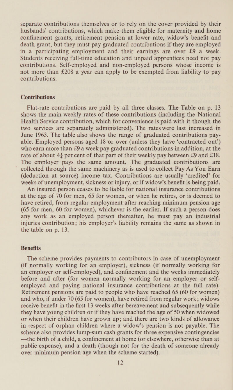 separate contributions themselves or to rely on the cover provided by their husbands’ contributions, which make them eligible for maternity and home confinement grants, retirement pension at lower rate, widow’s benefit and death grant, but they must pay graduated contributions if they are employed in a participating employment and their earnings are over £9 a week. Students receiving full-time education and unpaid apprentices need not pay contributions. Self-employed and non-employed persons whose income is not more than £208 a year can apply to be exempted from liability to pay contributions. Contributions Flat-rate contributions are paid by all three classes. The Table on p. 13 shows the main weekly rates of these contributions (including the National Health Service contribution, which for convenience is paid with it though the two services are separately administered). The rates were last increased in June 1963. The table also shows the range of graduated contributions pay- able. Employed persons aged 18 or over (unless they have ‘contracted out’) who earn more than £9 a week pay graduated contributions in addition, at the rate of about 4} per cent of that part of their weekly pay between £9 and £18. The employer pays the same amount. The graduated contributions are - collected through the same machinery as is used to collect Pay As You Earn (deduction at source) income tax. Contributions are usually ‘credited’ for weeks of unemployment, sickness or injury, or if widow’s benefit is being paid. An insured person ceases to be liable for national insurance contributions at the age of 70 for men, 65 for women, or when he retires, or is deemed to have retired, from regular employment after reaching minimum pension age (65 for men, 60 for women), whichever is the earlier. If such a person does any work as an employed person thereafter, he must pay an industrial injuries contribution; his employer’s liability remains the same as shown in the table on p. 13. Benefits The scheme provides payments to contributors in case of unemployment (if normally working for an employer), sickness (if normally working for an employer or self-employed), and confinement and the weeks immediately before and after (for women normally working for an employer or self- employed and paying national insurance contributions at the full rate). Retirement pensions are paid to people who have reached 65 (60 for women) and who, if under 70 (65 for women), have retired from regular work; widows receive benefit in the first 13 weeks after bereavement and subsequently while they have young children or if they have reached the age of 50 when widowed or when their children have grown up; and there are two kinds of allowance in respect of orphan children where a widow’s pension is not payable. The scheme also provides lump-sum cash grants for three expensive contingencies —the birth of a child, a confinement at home (or elsewhere, otherwise than at public expense), and a death (though not for the death of someone already over minimum pension age when the scheme started).