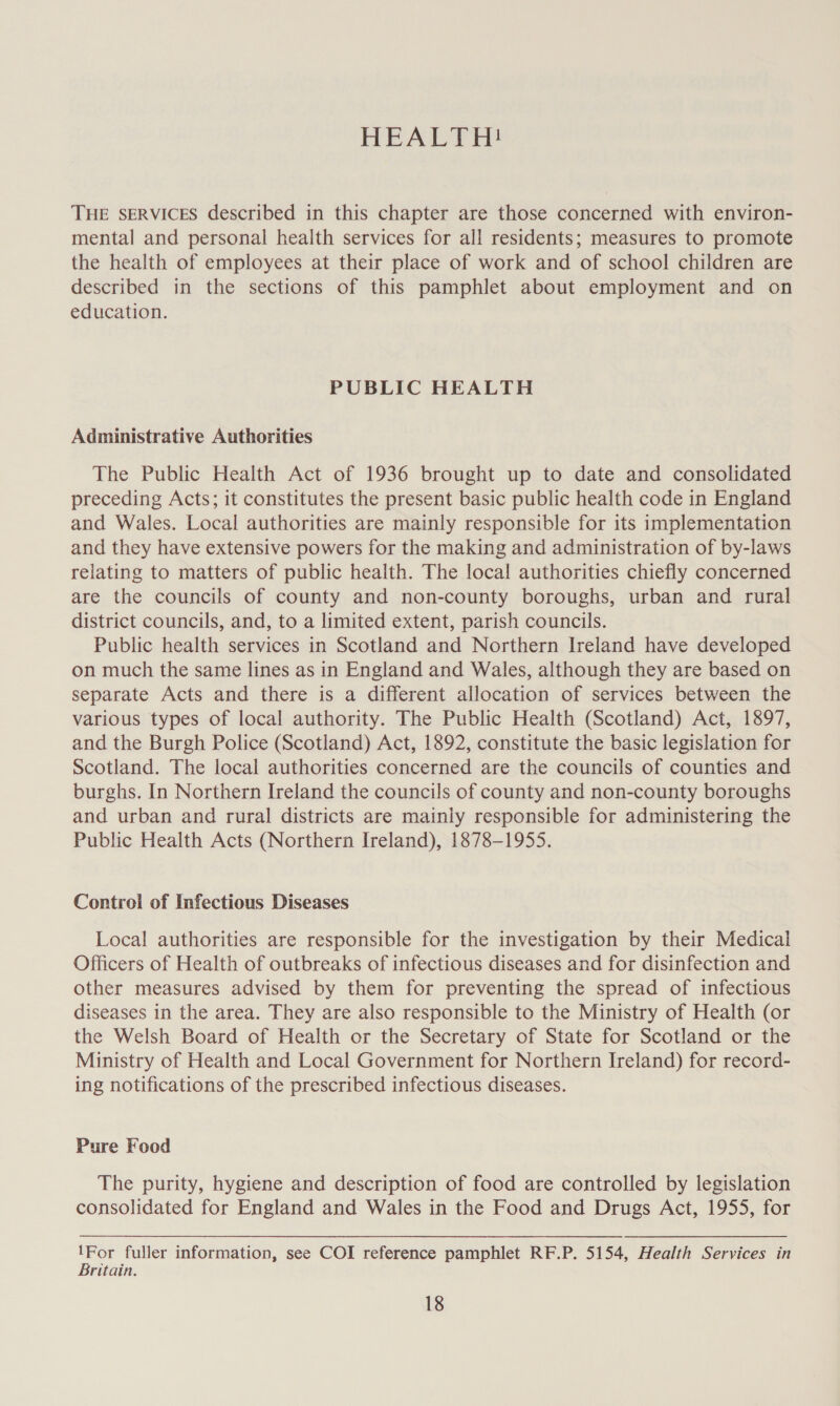 HEALTH! THE SERVICES described in this chapter are those concerned with environ- mental and personal health services for all residents; measures to promote the health of employees at their place of work and of school children are described in the sections of this pamphlet about employment and on education. PUBLIC HEALTH Administrative Authorities The Public Health Act of 1936 brought up to date and consolidated preceding Acts; it constitutes the present basic public health code in England and Wales. Local authorities are mainly responsible for its implementation and they have extensive powers for the making and administration of by-laws relating to matters of public health. The local authorities chiefly concerned are the councils of county and non-county boroughs, urban and rural district councils, and, to a limited extent, parish councils. Public health services in Scotland and Northern Ireland have developed on much the same lines as in England and Wales, although they are based on separate Acts and there is a different allocation of services between the various types of local authority. The Public Health (Scotland) Act, 1897, and the Burgh Police (Scotland) Act, 1892, constitute the basic legislation for Scotland. The local authorities concerned are the councils of counties and burghs. In Northern Ireland the councils of county and non-county boroughs and urban and rural districts are mainly responsible for administering the Public Health Acts (Northern Ireland), 1878-1955. Control of Infectious Diseases Local authorities are responsible for the investigation by their Medical Officers of Health of outbreaks of infectious diseases and for disinfection and other measures advised by them for preventing the spread of infectious diseases in the area. They are also responsible to the Ministry of Health (or the Welsh Board of Health or the Secretary of State for Scotland or the Ministry of Health and Local Government for Northern Ireland) for record- ing notifications of the prescribed infectious diseases. Pure Food The purity, hygiene and description of food are controlled by legislation consolidated for England and Wales in the Food and Drugs Act, 1955, for ees fuller information, see COI reference pamphlet RF.P. 5154, Health Services in ritain.