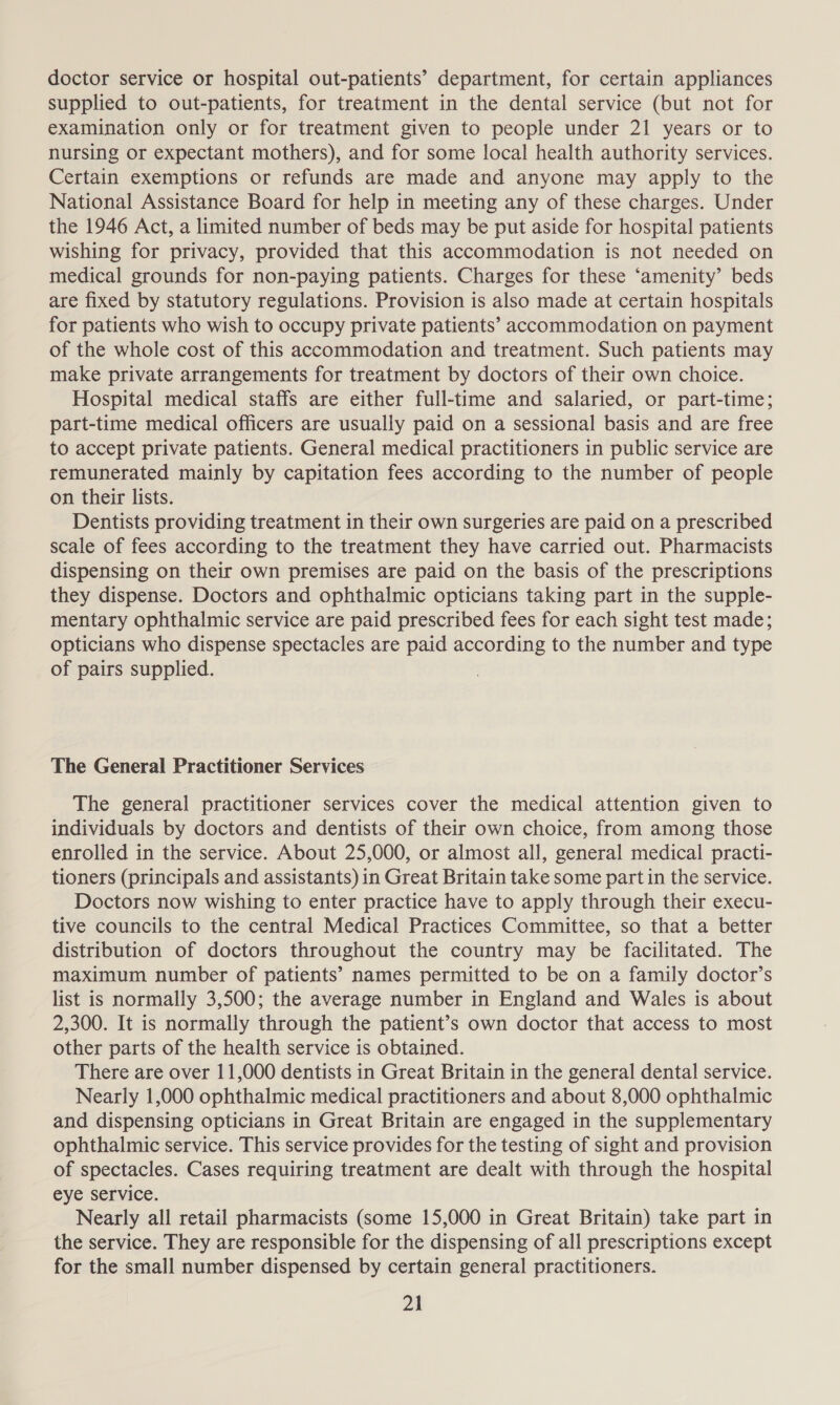 doctor service or hospital out-patients’ department, for certain appliances supplied to out-patients, for treatment in the dental service (but not for examination only or for treatment given to people under 21 years or to nursing or expectant mothers), and for some local health authority services. Certain exemptions or refunds are made and anyone may apply to the National Assistance Board for help in meeting any of these charges. Under the 1946 Act, a limited number of beds may be put aside for hospital patients wishing for privacy, provided that this accommodation is not needed on medical grounds for non-paying patients. Charges for these ‘amenity’ beds are fixed by statutory regulations. Provision is also made at certain hospitals for patients who wish to occupy private patients’ accommodation on payment of the whole cost of this accommodation and treatment. Such patients may make private arrangements for treatment by doctors of their own choice. Hospital medical staffs are either full-time and salaried, or part-time; part-time medical officers are usually paid on a sessional basis and are free to accept private patients. General medical practitioners in public service are remunerated mainly by capitation fees according to the number of people on their lists. Dentists providing treatment in their own surgeries are paid on a prescribed scale of fees according to the treatment they have carried out. Pharmacists dispensing on their own premises are paid on the basis of the prescriptions they dispense. Doctors and ophthalmic opticians taking part in the supple- mentary ophthalmic service are paid prescribed fees for each sight test made; opticians who dispense spectacles are paid according to the number and type of pairs supplied. The General Practitioner Services The general practitioner services cover the medical attention given to individuals by doctors and dentists of their own choice, from among those enrolled in the service. About 25,000, or almost all, general medical practi- tioners (principals and assistants) in Great Britain take some part in the service. Doctors now wishing to enter practice have to apply through their execu- tive councils to the central Medical Practices Committee, so that a better distribution of doctors throughout the country may be facilitated. The maximum number of patients’ names permitted to be on a family doctor’s list is normally 3,500; the average number in England and Wales is about 2,300. It is normally through the patient’s own doctor that access to most other parts of the health service is obtained. There are over 11,000 dentists in Great Britain in the general dental service. Nearly 1,000 ophthalmic medical practitioners and about 8,000 ophthalmic and dispensing opticians in Great Britain are engaged in the supplementary ophthalmic service. This service provides for the testing of sight and provision of spectacles. Cases requiring treatment are dealt with through the hospital eye Service. Nearly all retail pharmacists (some 15,000 in Great Britain) take part in the service. They are responsible for the dispensing of all prescriptions except for the small number dispensed by certain general practitioners.