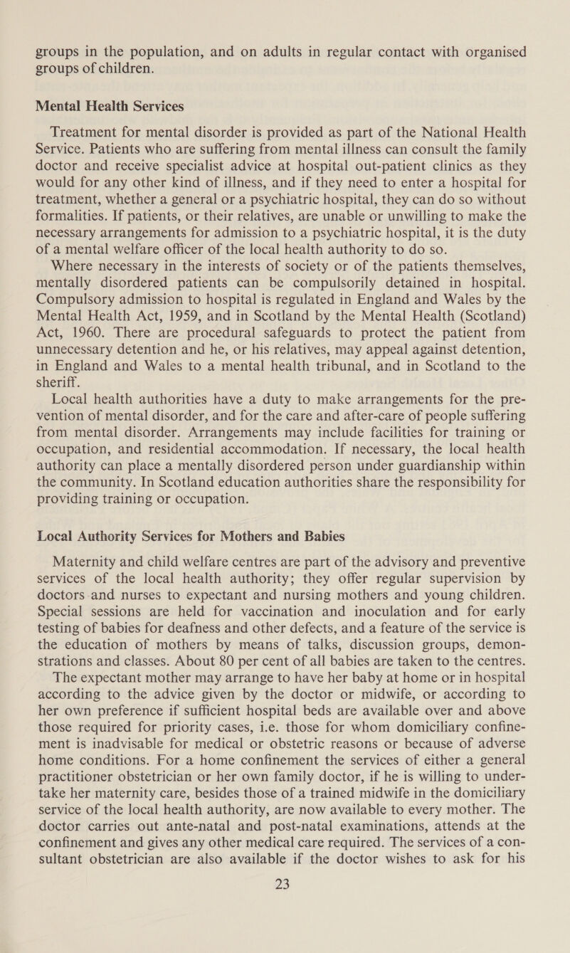 groups in the population, and on adults in regular contact with organised groups of children. Mental Health Services Treatment for mental disorder is provided as part of the National Health Service. Patients who are suffering from mental illness can consult the family doctor and receive specialist advice at hospital out-patient clinics as they would for any other kind of illness, and if they need to enter a hospital for treatment, whether a general or a psychiatric hospital, they can do so without formalities. If patients, or their relatives, are unable or unwilling to make the necessary arrangements for admission to a psychiatric hospital, it is the duty of a mental welfare officer of the local health authority to do so. Where necessary in the interests of society or of the patients themselves, mentally disordered patients can be compulsorily detained in hospital. Compulsory admission to hospital is regulated in England and Wales by the Mental Health Act, 1959, and in Scotland by the Mental Health (Scotland) Act, 1960. There are procedural safeguards to protect the patient from unnecessary detention and he, or his relatives, may appeal against detention, in England and Wales to a mental health tribunal, and in Scotland to the sheriff. Local health authorities have a duty to make arrangements for the pre- vention of mental disorder, and for the care and after-care of people suffering from mental disorder. Arrangements may include facilities for training or occupation, and residential accommodation. If necessary, the local health authority can place a mentally disordered person under guardianship within the community. In Scotland education authorities share the responsibility for providing training or occupation. Local Authority Services for Mothers and Babies Maternity and child welfare centres are part of the advisory and preventive services of the local health authority; they offer regular supervision by doctors and nurses to expectant and nursing mothers and young children. Special sessions are held for vaccination and inoculation and for early testing of babies for deafness and other defects, and a feature of the service is the education of mothers by means of talks, discussion groups, demon- strations and classes. About 80 per cent of all babies are taken to the centres. The expectant mother may arrange to have her baby at home or in hospital according to the advice given by the doctor or midwife, or according to her own preference if sufficient hospital beds are available over and above those required for priority cases, i.e. those for whom domiciliary confine- ment is inadvisable for medical or obstetric reasons or because of adverse home conditions. For a home confinement the services of either a general practitioner obstetrician or her own family doctor, if he is willing to under- take her maternity care, besides those of a trained midwife in the domiciliary service of the local health authority, are now available to every mother. The doctor carries out ante-natal and post-natal examinations, attends at the confinement and gives any other medical care required. The services of a con- sultant obstetrician are also available if the doctor wishes to ask for his fis)