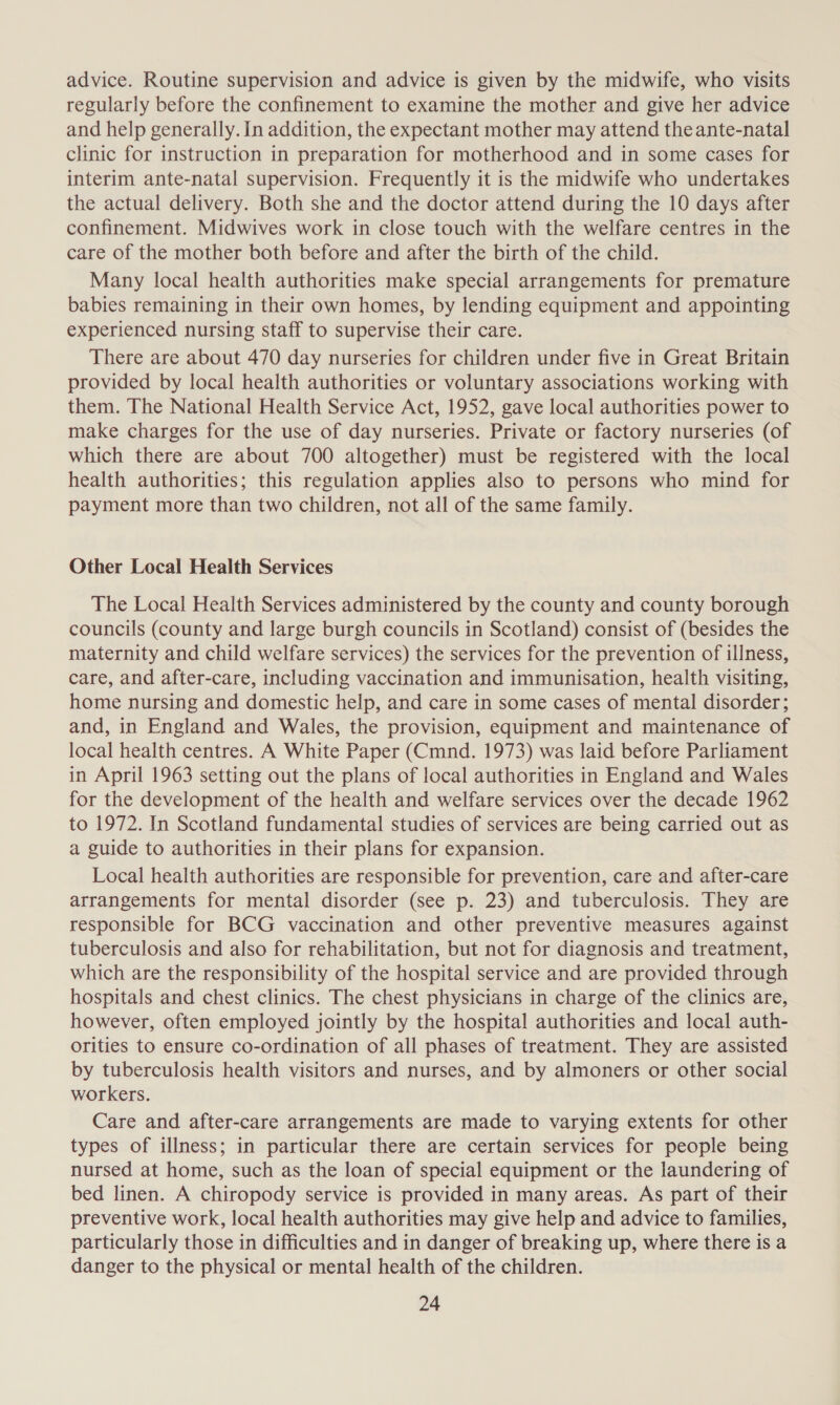 advice. Routine supervision and advice is given by the midwife, who visits regularly before the confinement to examine the mother and give her advice and help generally. In addition, the expectant mother may attend the ante-natal clinic for instruction in preparation for motherhood and in some cases for interim ante-natal supervision. Frequently it is the midwife who undertakes the actual delivery. Both she and the doctor attend during the 10 days after confinement. Midwives work in close touch with the welfare centres in the care of the mother both before and after the birth of the child. Many local health authorities make special arrangements for premature babies remaining in their own homes, by lending equipment and appointing experienced nursing staff to supervise their care. There are about 470 day nurseries for children under five in Great Britain provided by local health authorities or voluntary associations working with them. The National Health Service Act, 1952, gave local authorities power to make charges for the use of day nurseries. Private or factory nurseries (of which there are about 700 altogether) must be registered with the local health authorities; this regulation applies also to persons who mind for payment more than two children, not all of the same family. Other Local Health Services The Local Health Services administered by the county and county borough councils (county and large burgh councils in Scotland) consist of (besides the maternity and child welfare services) the services for the prevention of illness, care, and after-care, including vaccination and immunisation, health visiting, home nursing and domestic help, and care in some cases of mental disorder; and, in England and Wales, the provision, equipment and maintenance of local health centres. A White Paper (Cmnd. 1973) was laid before Parliament in April 1963 setting out the plans of local authorities in England and Wales for the development of the health and welfare services over the decade 1962 to 1972. In Scotland fundamental studies of services are being carried out as a guide to authorities in their plans for expansion. Local health authorities are responsible for prevention, care and after-care arrangements for mental disorder (see p. 23) and tuberculosis. They are responsible for BCG vaccination and other preventive measures against tuberculosis and also for rehabilitation, but not for diagnosis and treatment, which are the responsibility of the hospital service and are provided through hospitals and chest clinics. The chest physicians in charge of the clinics are, however, often employed jointly by the hospital authorities and local auth- orities to ensure co-ordination of all phases of treatment. They are assisted by tuberculosis health visitors and nurses, and by almoners or other social workers. Care and after-care arrangements are made to varying extents for other types of illness; in particular there are certain services for people being nursed at home, such as the loan of special equipment or the laundering of bed linen. A chiropody service is provided in many areas. As part of their preventive work, local health authorities may give help and advice to families, particularly those in difficulties and in danger of breaking up, where there is a danger to the physical or mental health of the children.