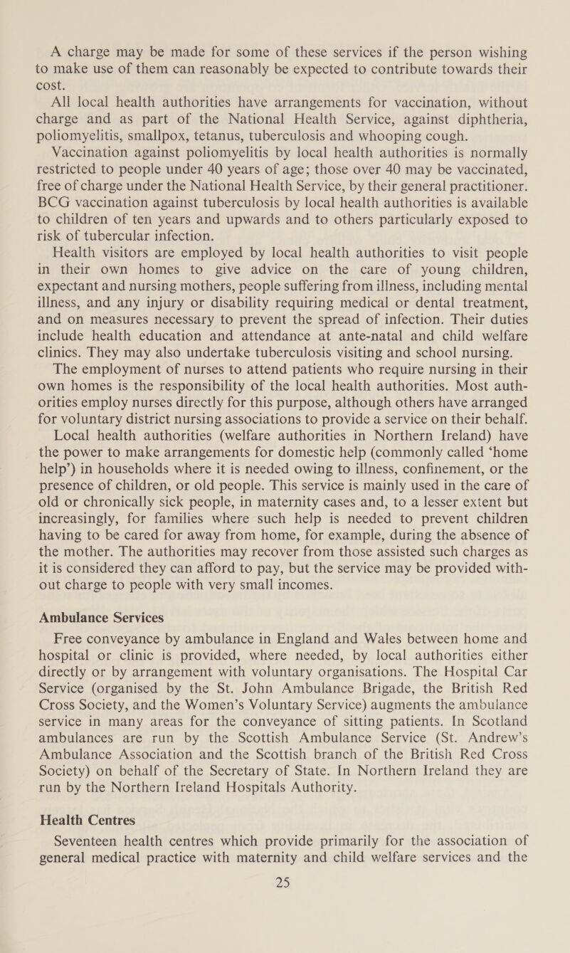 A charge may be made for some of these services if the person wishing to make use of them can reasonably be expected to contribute towards their cost. All local health authorities have arrangements for vaccination, without charge and as part of the National Health Service, against diphtheria, poliomyelitis, smallpox, tetanus, tuberculosis and whooping cough. Vaccination against poliomyelitis by local health authorities is normally restricted to people under 40 years of age; those over 40 may be vaccinated, free of charge under the National Health Service, by their general practitioner. BCG vaccination against tuberculosis by local health authorities is available to children of ten years and upwards and to others particularly exposed to risk of tubercular infection. Health visitors are employed by local health authorities to visit people in their own homes to give advice on the care of young children, expectant and nursing mothers, people suffering from illness, including mental illness, and any injury or disability requiring medical or dental treatment, and on measures necessary to prevent the spread of infection. Their duties include health education and attendance at ante-natal and child welfare clinics. They may also undertake tuberculosis visiting and school nursing. The employment of nurses to attend patients who require nursing in their own homes is the responsibility of the local health authorities. Most auth- orities employ nurses directly for this purpose, although others have arranged for voluntary district nursing associations to provide a service on their behalf. Local health authorities (welfare authorities in Northern Ireland) have the power to make arrangements for domestic help (commonly called “home help’) in households where it is needed owing to illness, confinement, or the presence of children, or old people. This service is mainly used in the care of old or chronically sick people, in maternity cases and, to a lesser extent but increasingly, for families where such help is needed to prevent children having to be cared for away from home, for example, during the absence of the mother. The authorities may recover from those assisted such charges as it is considered they can afford to pay, but the service may be provided with- out charge to people with very small incomes. Ambulance Services Free conveyance by ambulance in England and Wales between home and hospital or clinic is provided, where needed, by local authorities either directly or by arrangement with voluntary organisations. The Hospital Car Service (organised by the St. John Ambulance Brigade, the British Red Cross Society, and the Women’s Voluntary Service) augments the ambulance service in many areas for the conveyance of sitting patients. In Scotland ambulances are run by the Scottish Ambulance Service (St. Andrew’s Ambulance Association and the Scottish branch of the British Red Cross Society) on behalf of the Secretary of State. In Northern Ireland they are run by the Northern Ireland Hospitals Authority. Health Centres Seventeen health centres which provide primarily for the association of general medical practice with maternity and child welfare services and the