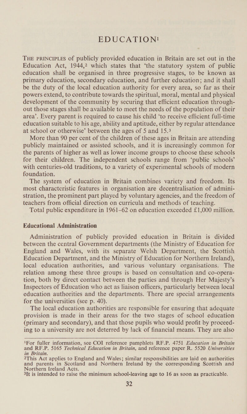 EDUCATION! THE PRINCIPLES of publicly provided education in Britain are set out in the Education Act, 1944,2 which states that ‘the statutory system of public education shall be organised in three progressive stages, to be known as primary education, secondary education, and further education; and it shall be the duty of the local education authority for every area, so far as their powers extend, to contribute towards the spiritual, moral, mental and physical development of the community by securing that efficient education through- out those stages shall be available to meet the needs of the population of their area’. Every parent is required to cause his child ‘to receive efficient full-time education suitable to his age, ability and aptitude, either by regular attendance at school or otherwise’ between the ages of 5 and 15.3 More than 90 per cent of the children of these ages in Britain are attending publicly maintained or assisted schools, and it is increasingly common for the parents of higher as well as lower income groups to choose these schools for their children. The independent schools range from ‘public schools’ with centuries-old traditions, to a variety of experimental schools of modern foundation. The system of education in Britain combines variety and freedom. Its most characteristic features in organisation are decentralisation of admini- stration, the prominent part played by voluntary agencies, and the freedom of teachers from official direction on curricula and methods of teaching. Total public expenditure in 1961-62 on education exceeded £1,000 million. Educational Administration Administration of publicly provided education in Britain is divided between the central Government departments (the Ministry of Education for England and Wales, with its separate Welsh Department, the Scottish Education Department, and the Ministry of Education for Northern Ireland), local education authorities, and various voluntary organisations. The relation among these three groups is based on consultation and co-opera- tion, both by direct contact between the parties and through Her Majesty’s Inspectors of Education who act as liaison officers, particularly between local education authorities and the departments. There are special arrangements for the universities (see p. 40). The local education authorities are responsible for ensuring that adequate provision is made in their areas for the two stages of school education (primary and secondary), and that those pupils who would profit by proceed- ing to a university are not deterred by lack of financial means. They are also  1For fuller information, see COI reference pamphlets RF.P. 4751 Education in Britain and RF.P. 5165 Technical Education in Britain, and reference paper R. 5520 Universities in Britain. 2This Act applies to England and Wales; similar responsibilities are laid on authorities and parents in Scotland and Northern Ireland by the corresponding Scottish and Northern Ireland Acts. 3It is intended to raise the minimum school-leaving age to 16 as soon as practicable. a2