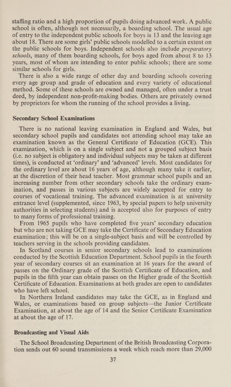 staffing ratio and a high proportion of pupils doing advanced work. A public school is often, although not necessarily, a boarding school. The usual age of entry to the independent public schools for boys is 13 and the leaving age about 18. There are some girls’ public schools modelled to a certain extent on the public schools for boys. Independent schools also include preparatory schools, many of them boarding schools, for boys aged from about 8 to 13 years, most of whom are intending to enter public schools; there are some similar schools for girls. There is also a wide range of other day and boarding schools covering every age group and grade of education and every variety of educational method. Some of these schools are owned and managed, often under a trust deed, by independent non-profit-making bodies. Others are privately owned by proprietors for whom the running of the school provides a living. Secondary School Examinations There is no national leaving examination in England and Wales, but secondary school pupils and candidates not attending school may take an examination known as the General Certificate of Education (GCE). This examination, which is on a single subject and not a grouped subject basis (i.e. no subject is obligatory and individual subjects may be taken at different times), is conducted at ‘ordinary’ and ‘advanced’ levels. Most candidates for the ordinary level are about 16 years of age, although many take it earlier, at the discretion of their head teacher. Most grammar school pupils and an increasing number from other secondary schools take the ordinary exam- ination, and passes in various subjects are widely accepted for entry to courses of vocational training. The advanced examination is at university entrance level (supplemented, since 1963, by special papers to help university authorities in selecting students) and is accepted also for purposes of entry to many forms of professional training. From 1965 pupils who have completed five years’ secondary education but who are not taking GCE may take the Certificate of Secondary Education examination; this will be on a single-subject basis and will be controlled by teachers serving in the schools providing candidates. In Scotland courses in senior secondary schools lead to examinations conducted by the Scottish Education Department. School pupils in the fourth year of secondary courses sit an examination at 16 years for the award of passes on the Ordinary grade of the Scottish Certificate of Education, and pupils in the fifth year can obtain passes on the Higher grade of the Scottish Certificate of Education. Examinations at both grades are open to candidates who have left school. In Northern Ireland candidates may take the GCE, as in England and Wales, or examinations based on group subjects—the Junior Certificate Examination, at about the age of 14 and the Senior Certificate Examination at about the age of 17. Broadcasting and Visual Aids The School Broadcasting Department of the British Broadcasting Corpora- tion sends out 60 sound transmissions a week which reach more than 29,000