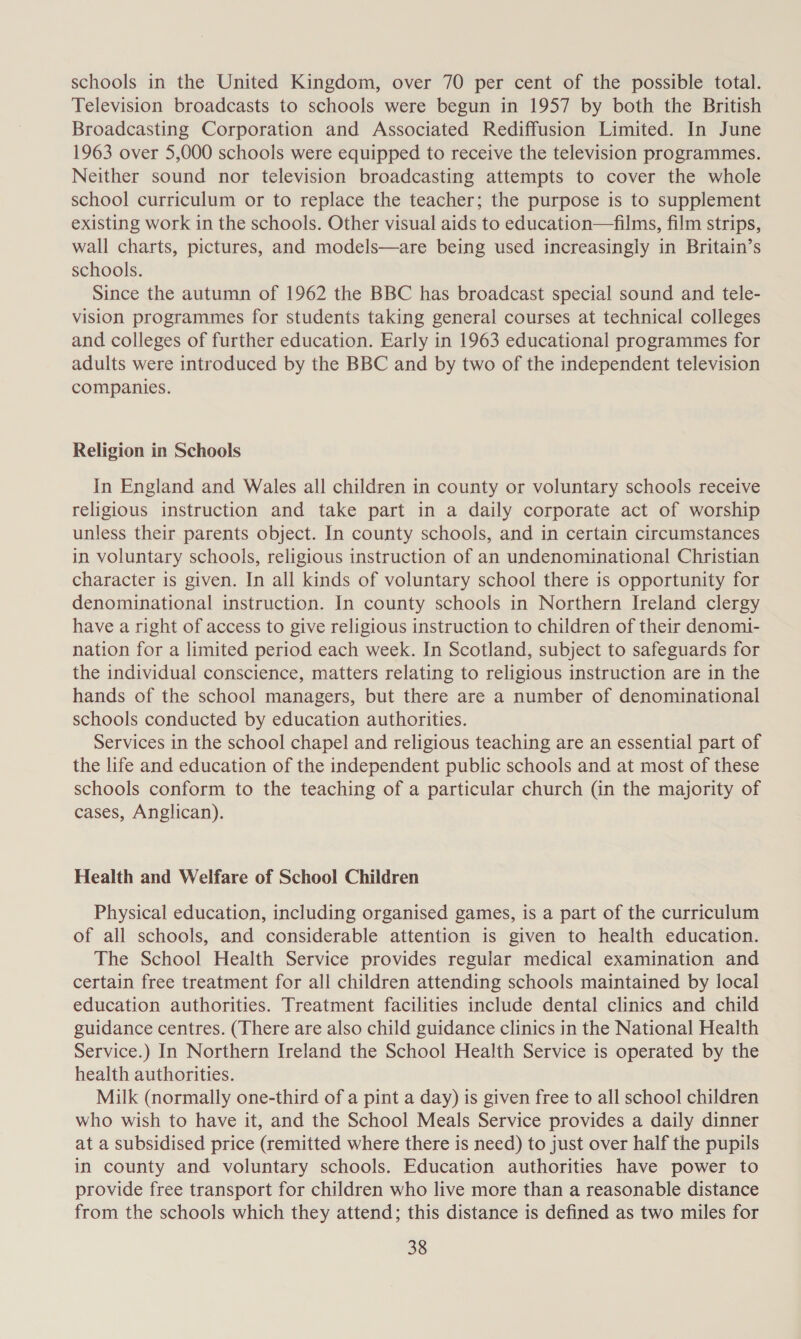 schools in the United Kingdom, over 70 per cent of the possible total. Television broadcasts to schools were begun in 1957 by both the British Broadcasting Corporation and Associated Rediffusion Limited. In June 1963 over 5,000 schools were equipped to receive the television programmes. Neither sound nor television broadcasting attempts to cover the whole school curriculum or to replace the teacher; the purpose is to supplement existing work in the schools. Other visual aids to education—films, film strips, wall charts, pictures, and models—are being used increasingly in Britain’s schools. Since the autumn of 1962 the BBC has broadcast special sound and tele- vision programmes for students taking general courses at technical colleges and colleges of further education. Early in 1963 educational programmes for adults were introduced by the BBC and by two of the independent television companies. Religion in Schools In England and Wales all children in county or voluntary schools receive religious instruction and take part in a daily corporate act of worship unless their parents object. In county schools, and in certain circumstances in voluntary schools, religious instruction of an undenominational Christian character is given. In all kinds of voluntary school there is opportunity for denominational instruction. In county schools in Northern Ireland clergy have a right of access to give religious instruction to children of their denomi- nation for a limited period each week. In Scotland, subject to safeguards for the individual conscience, matters relating to religious instruction are in the hands of the school managers, but there are a number of denominational schools conducted by education authorities. Services in the school chapel and religious teaching are an essential part of the life and education of the independent public schools and at most of these schools conform to the teaching of a particular church (in the majority of cases, Anglican). Health and Welfare of School Children Physical education, including organised games, is a part of the curriculum of all schools, and considerable attention is given to health education. The School Health Service provides regular medical examination and certain free treatment for all children attending schools maintained by local education authorities. Treatment facilities include dental clinics and child guidance centres. (There are also child guidance clinics in the National Health Service.) In Northern Ireland the School Health Service is operated by the health authorities. Milk (normally one-third of a pint a day) is given free to all school children who wish to have it, and the School Meals Service provides a daily dinner at a subsidised price (remitted where there is need) to just over half the pupils in county and voluntary schools. Education authorities have power to provide free transport for children who live more than a reasonable distance from the schools which they attend; this distance is defined as two miles for