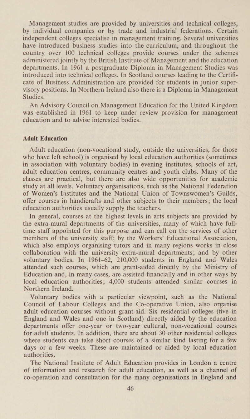 Management studies are provided by universities and technical colleges, by individual companies or by trade and industrial federations. Certain independent colleges specialise in management training. Several universities have introduced business studies into the curriculum, and throughout the country over 100 technical colleges provide courses under the schemes administered jointly by the British Institute of Management and the education departments. In 1961 a postgraduate Diploma in Management Studies was introduced into technical colleges. In Scotland courses leading to the Certifi- cate of Business Administration are provided for students in junior super- visory positions. In Northern Ireland also there is a Diploma in Management Studies. An Advisory Council on Management Education for the United Kingdom was established in 1961 to keep under review provision for management education and to advise interested bodies. Adult Education Adult education (non-vocational study, outside the universities, for those who have left school) is organised by local education authorities (sometimes in association with voluntary bodies) in evening institutes, schools of art, adult education centres, community centres and youth clubs. Many of the classes are practical, but there are also wide opportunities for academic study at all levels. Voluntary organisations, such as the National Federation of Women’s Institutes and the National Union of Townswomen’s Guilds, offer courses in handicrafts and other subjects to their members; the local education authorities usually supply the teachers. In general, courses at the highest levels in arts subjects are provided by the extra-mural departments of the universities, many of which have full- time staff appointed for this purpose and can call on the services of other members of the university staff; by the Workers’ Educational Association, which also employs organising tutors and in many regions works in close collaboration with the university extra-mural departments; and by other voluntary bodies. In 1961-62, 210,000 students in England and Wales attended such courses, which are grant-aided directly by the Ministry of Education and, in many cases, are assisted financially and in other ways by local education authorities; 4,000 students attended similar courses in Northern Ireland. Voluntary bodies with a particular viewpoint, such as the National Council of Labour Colleges and the Co-operative Union, also organise adult education courses without grant-aid. Six residential colleges (five in England and Wales and one in Scotland) directly aided by the education departments offer one-year or two-year cultural, non-vocational courses for adult students. In addition, there are about 30 other residential colleges where students can take short courses of a similar kind lasting for a few days or a few weeks. These are maintained or aided by local education authorities. The National Institute of Adult Education provides in London a centre of information and research for adult education, as well as a channel of co-operation and consultation for the many organisations in England and