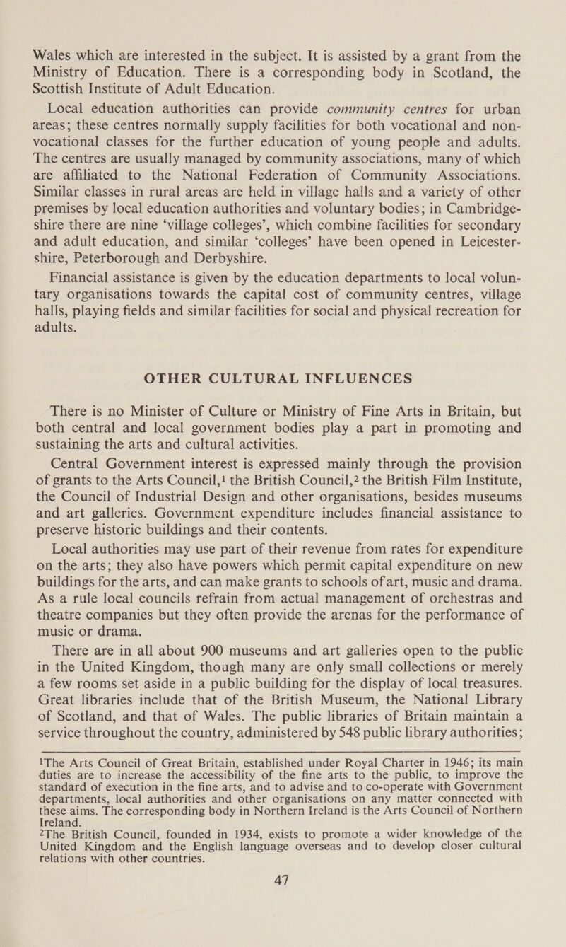 Wales which are interested in the subject. It is assisted by a grant from the Ministry of Education. There is a corresponding body in Scotland, the Scottish Institute of Adult Education. Local education authorities can provide community centres for urban areas; these centres normally supply facilities for both vocational and non- vocational classes for the further education of young people and adults. The centres are usually managed by community associations, many of which are affiliated to the National Federation of Community Associations. Similar classes in rural areas are held in village halls and a variety of other premises by local education authorities and voluntary bodies; in Cambridge- shire there are nine ‘village colleges’, which combine facilities for secondary and adult education, and similar ‘colleges’ have been opened in Leicester- shire, Peterborough and Derbyshire. Financial assistance is given by the education departments to local volun- tary organisations towards the capital cost of community centres, village halls, playing fields and similar facilities for social and physical recreation for adults. OTHER CULTURAL INFLUENCES There is no Minister of Culture or Ministry of Fine Arts in Britain, but both central and local government bodies play a part in promoting and sustaining the arts and cultural activities. Central Government interest is expressed mainly through the provision of grants to the Arts Council,! the British Council,2 the British Film Institute, the Council of Industrial Design and other organisations, besides museums and art galleries. Government expenditure includes financial assistance to preserve historic buildings and their contents. Local authorities may use part of their revenue from rates for expenditure on the arts; they also have powers which permit capital expenditure on new buildings for the arts, and can make grants to schools of art, music and drama. As a rule local councils refrain from actual management of orchestras and theatre companies but they often provide the arenas for the performance of music or drama. There are in all about 900 museums and art galleries open to the public in the United Kingdom, though many are only small collections or merely a few rooms set aside in a public building for the display of local treasures. Great libraries include that of the British Museum, the National Library of Scotland, and that of Wales. The public libraries of Britain maintain a service throughout the country, administered by 548 public library authorities ; 1The Arts Council of Great Britain, established under Royal Charter in 1946; its main duties are to increase the accessibility of the fine arts to the public, to improve the standard of execution in the fine arts, and to advise and to co-operate with Government departments, local authorities and other organisations on any matter connected with these aims. The corresponding body in Northern Ireland is the Arts Council of Northern Ireland. 2The British Council, founded in 1934, exists to promote a wider knowledge of the United Kingdom and the English language overseas and to develop closer cultural relations with other countries.
