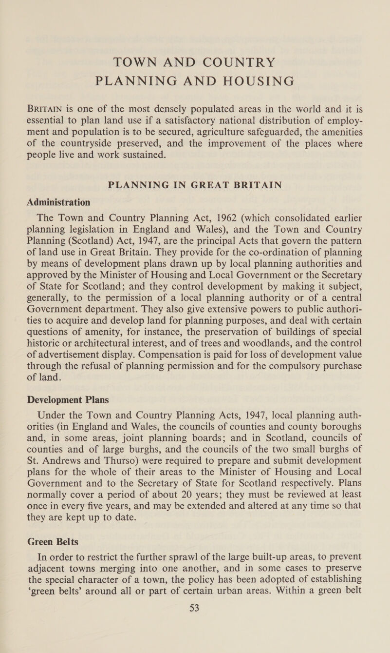 TOWN AND COUNTRY PLANNING AND HOUSING BRITAIN is one of the most densely populated areas in the world and it is essential to plan land use if a satisfactory national distribution of employ- ment and population is to be secured, agriculture safeguarded, the amenities of the countryside preserved, and the improvement of the places where people live and work sustained. PLANNING IN GREAT BRITAIN Administration The Town and Country Planning Act, 1962 (which consolidated earlier planning legislation in England and Wales), and the Town and Country Planning (Scotland) Act, 1947, are the principal Acts that govern the pattern of land use in Great Britain. They provide for the co-ordination of planning by means of development plans drawn up by local planning authorities and approved by the Minister of Housing and Local Government or the Secretary of State for Scotland; and they control development by making it subject, generally, to the permission of a local planning authority or of a central Government department. They also give extensive powers to public authori- ties to acquire and develop land for planning purposes, and deal with certain questions of amenity, for instance, the preservation of buildings of special historic or architectural interest, and of trees and woodlands, and the control of advertisement display. Compensation is paid for loss of development value through the refusal of planning permission and for the compulsory purchase of land. Development Plans Under the Town and Country Planning Acts, 1947, local planning auth- orities (in England and Wales, the councils of counties and county boroughs and, in some areas, joint planning boards; and in Scotland, councils of counties and of large burghs, and the councils of the two small burghs of St. Andrews and Thurso) were required to prepare and submit development plans for the whole of their areas to the Minister of Housing and Local Government and to the Secretary of State for Scotland respectively. Plans normally cover a period of about 20 years; they must be reviewed at least once in every five years, and may be extended and altered at any time so that they are kept up to date. Green Belts In order to restrict the further sprawl of the large built-up areas, to prevent adjacent towns merging into one another, and in some cases to preserve the special character of a town, the policy has been adopted of establishing ‘green belts’ around all or part of certain urban areas. Within a green belt