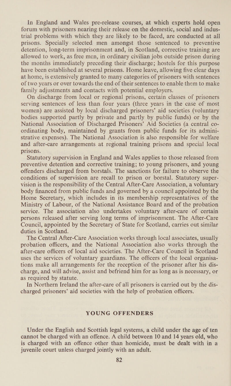 In England and Wales pre-release courses, at which experts hold open forum with prisoners nearing their release on the domestic, social and indus- trial problems with which they are likely to be faced, are conducted at all prisons. Specially selected men amongst those sentenced to preventive detention, long-term imprisonment and, in Scotland, corrective training are allowed to work, as free men, in ordinary civilian jobs outside prison during the months immediately preceding their discharge; hostels for this purpose have been established at several prisons. Home leave, allowing five clear days at home, is extensively granted to many categories of prisoners with sentences of two years or over towards the end of their sentences to enable them to make family adjustments and contacts with potential employers. On discharge from local or regional prisons, certain classes of prisoners serving sentences of less than four years (three years in the case of most women) are assisted by local discharged prisoners’ aid societies (voluntary bodies supported partly by private and partly by public funds) or by the National Association of Discharged Prisoners’ Aid Societies (a central co- ordinating body, maintained by grants from public funds for its admini- strative expenses). The National Association is also responsible for welfare and after-care arrangements at regional training prisons and special local prisons. Statutory supervision in England and Wales applies to those released from preventive detention and corrective training; to young prisoners, and young offenders discharged from borstals. The sanctions for failure to observe the conditions of supervision are recall to prison or borstal. Statutory super- vision is the responsibility of the Central After-Care Association, a voluntary body financed from public funds and governed by a council appointed by the Home Secretary, which includes in its membership representatives of the Ministry of Labour, of the National Assistance Board and of the probation service. The association also undertakes voluntary after-care of certain persons released after serving long terms of imprisonment. The After-Care Council, appointed by the Secretary of State for Scotland, carries out similar duties in Scotland. The Central After-Care Association works through local associates, usually probation officers, and the National Association also works through the after-care officers of local aid societies. The After-Care Council in Scotland uses the services of voluntary guardians. The officers of the local organisa- tions make all arrangements for the reception of the prisoner after his dis- charge, and will advise, assist and befriend him for as long as is necessary, or as required by statute. In Northern Ireland the after-care of all prisoners is carried out by the dis- charged prisoners’ aid societies with the help of probation officers. YOUNG OFFENDERS Under the English and Scottish legal systems, a child under the age of ten cannot be charged with an offence. A child between 10 and 14 years old, who is charged with an offence other than homicide, must be dealt with in a juvenile court unless charged jointly with an adult.