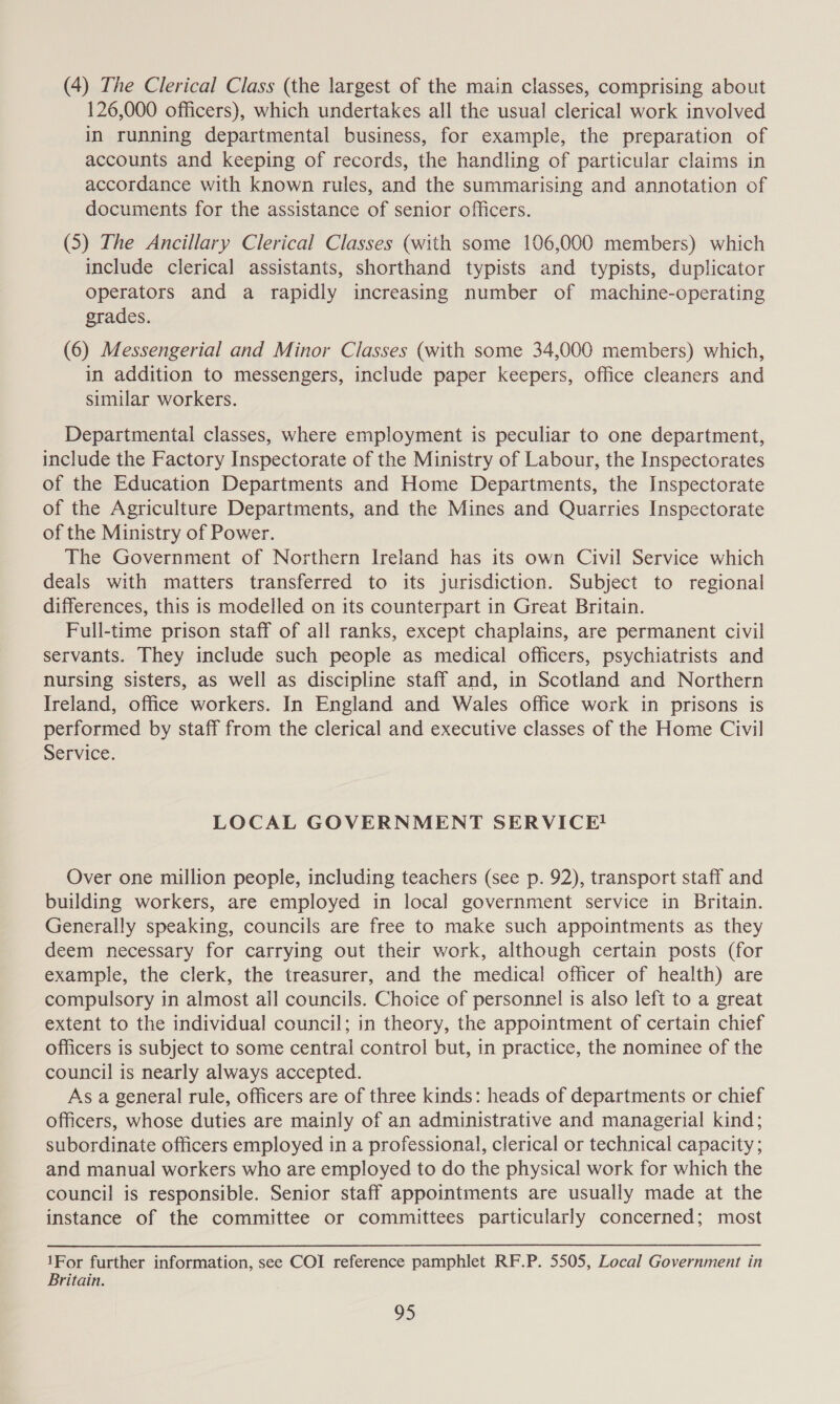 (4) The Clerical Class (the largest of the main classes, comprising about 126,000 officers), which undertakes all the usual clerical work involved in running departmental business, for example, the preparation of accounts and keeping of records, the handling of particular claims in accordance with known rules, and the summarising and annotation of documents for the assistance of senior officers. (5) The Ancillary Clerical Classes (with some 106,000 members) which include clerical assistants, shorthand typists and typists, duplicator operators and a rapidly increasing number of machine-operating grades. (6) Messengerial and Minor Classes (with some 34,000 members) which, in addition to messengers, include paper keepers, office cleaners and similar workers. Departmental classes, where employment is peculiar to one department, include the Factory Inspectorate of the Ministry of Labour, the Inspectorates of the Education Departments and Home Departments, the Inspectorate of the Agriculture Departments, and the Mines and Quarries Inspectorate of the Ministry of Power. The Government of Northern Ireland has its own Civil Service which deals with matters transferred to its jurisdiction. Subject to regional differences, this is modelled on its counterpart in Great Britain. Full-time prison staff of all ranks, except chaplains, are permanent civil servants. They include such people as medical officers, psychiatrists and nursing sisters, as well as discipline staff and, in Scotland and Northern Ireland, office workers. In England and Wales office work in prisons is performed by staff from the clerical and executive classes of the Home Civil Service. LOCAL GOVERNMENT SERVICE! Over one million people, including teachers (see p. 92), transport staff and building workers, are employed in local government service in Britain. Generally speaking, councils are free to make such appointments as they deem necessary for carrying out their work, although certain posts (for example, the clerk, the treasurer, and the medical officer of health) are compulsory in almost ail councils. Choice of personnel is also left to a great extent to the individual council; in theory, the appointment of certain chief Officers is subject to some central control but, in practice, the nominee of the council is nearly always accepted. As a general rule, officers are of three kinds: heads of departments or chief officers, whose duties are mainly of an administrative and managerial kind; subordinate officers employed in a professional, clerical or technical capacity ; and manual workers who are employed to do the physical work for which the council is responsible. Senior staff appointments are usually made at the instance of the committee or committees particularly concerned; most 1For further information, see COI reference pamphlet RF.P. 5505, Local Government in Britain.