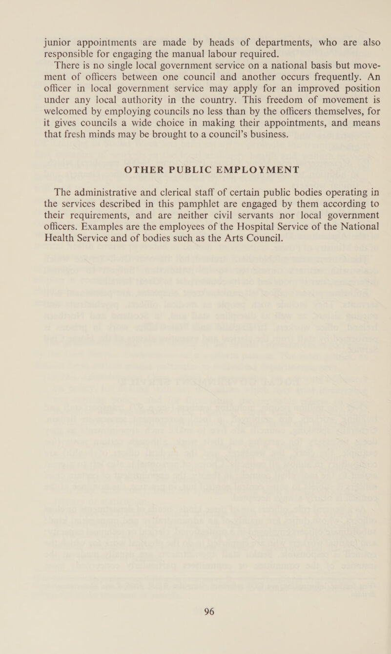 junior appointments are made by heads of departments, who are also responsible for engaging the manual labour required. There is no single local government service on a national basis but move- ment of officers between one council and another occurs frequently. An officer in local government service may apply for an improved position under any local authority in the country. This freedom of movement is welcomed by employing councils no less than by the officers themselves, for it gives councils a wide choice in making their appointments, and means that fresh minds may be brought to a council’s business. OTHER PUBLIC EMPLOYMENT The administrative and clerical staff of certain public bodies operating in the services described in this pamphlet are engaged by them according to their requirements, and are neither civil servants nor local government officers. Examples are the employees of the Hospital Service of the National Health Service and of bodies such as the Arts Council.