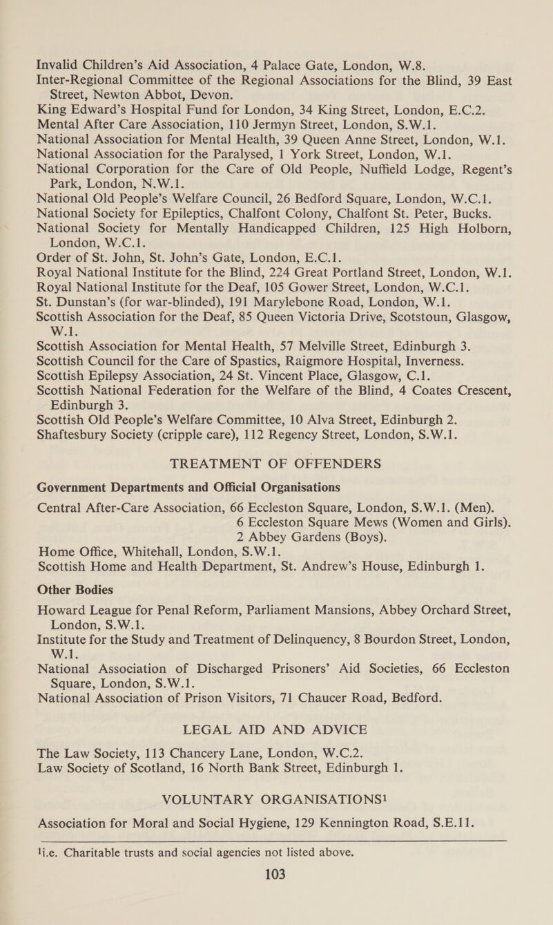 Invalid Children’s Aid Association, 4 Palace Gate, London, W.8. Inter-Regional Committee of the Regional Associations for the Blind, 39 East Street, Newton Abbot, Devon. King Edward’s Hospital Fund for London, 34 King Street, London, E.C.2. Mental After Care Association, 110 Jermyn Street, London, S.W.1. National Association for Mental Health, 39 Queen Anne Street, London, W.1. National Association for the Paralysed, 1 York Street, London, W.1. National Corporation for the Care of Old People, Nuffield Lodge, Regent’s Park, London, N.W.1. National Old People’s Welfare Council, 26 Bedford Square, London, W.C.1. National Society for Epileptics, Chalfont Colony, Chalfont St. Peter, Bucks. National Society for Mentally Handicapped Children, 125 High Holborn, London, W.C.1. Order of St. John, St. John’s Gate, London, E.C.1. Royal National Institute for the Blind, 224 Great Portland Street, London, W.1. Royal National Institute for the Deaf, 105 Gower Street, London, W.C.1. St. Dunstan’s (for war-blinded), 191 Marylebone Road, London, W.1. Scottish Association for the Deaf, 85 Queen Victoria Drive, Scotstoun, Glasgow, W.1. Scottish Association for Mental Health, 57 Melville Street, Edinburgh 3. Scottish Council for the Care of Spastics, Raigmore Hospital, Inverness. Scottish Epilepsy Association, 24 St. Vincent Place, Glasgow, C.1. Scottish National Federation for the Welfare of the Blind, 4 Coates Crescent, Edinburgh 3. Scottish Old People’s Welfare Committee, 10 Alva Street, Edinburgh 2. Shaftesbury Society (cripple care), 112 Regency Street, London, S.W.1. TREATMENT OF OFFENDERS Government Departments and Official Organisations Central After-Care Association, 66 Eccleston Square, London, S.W.1. (Men). 6 Eccleston Square Mews (Women and Girls). 2 Abbey Gardens (Boys). Home Office, Whitehall, London, S.W.1. Scottish Home and Health Department, St. Andrew’s House, Edinburgh 1. Other Bodies Howard League for Penal Reform, Parliament Mansions, Abbey Orchard Street, London, S.W.1. Institute for the Study and Treatment of Delinquency, 8 Bourdon Street, London, W.1. National Association of Discharged Prisoners’ Aid Societies, 66 Eccleston Square, London, S.W.1. National Association of Prison Visitors, 71 Chaucer Road, Bedford. LEGAL AID AND ADVICE The Law Society, 113 Chancery Lane, London, W.C.2. Law Society of Scotland, 16 North Bank Street, Edinburgh 1. VOLUNTARY ORGANISATIONS! Association for Moral and Social Hygiene, 129 Kennington Road, S.E.11. lj,e. Charitable trusts and social agencies not listed above.