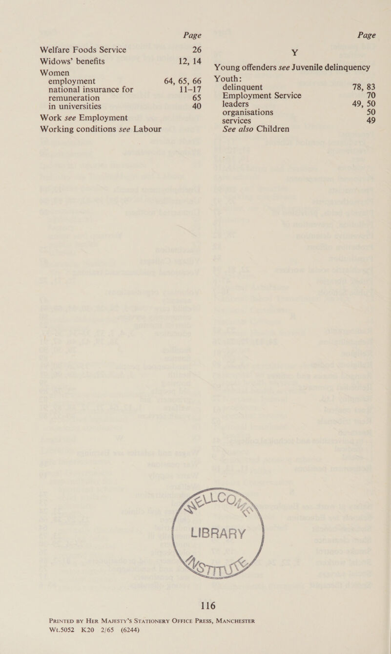 Welfare Foods Service 26 Widows’ benefits 12, 14 Women employment 64, 65, 66 national insurance for 11-17 remuneration 65 in universities 40 Work see Employment Working conditions see Labour x Young offenders see Juvenile delinquency Youth: delinquent 78, 83 Employment Service 70 leaders 49, 50 organisations 50 services 49 See also Children  Wt.5052 K20 2/65 (6244)