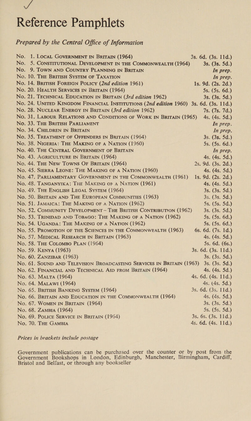 a. 3: 9. 14, 20. al. 24. 28. oes 33 34, 35. 38. 40. 43. 44. 45. 47. 48. 49. 50. ah: 22. PEs 34. 32); D1: 58. 59. 60. 61. 62. 63. 64. 65. 66. 67. 68. 69. 70. LOCAL GOVERNMENT IN BRITAIN (1964) 3s. 6d. (3s. 11d.) CONSTITUTIONAL DEVELOPMENT IN THE COMMONWEALTH (1964) 3s. (3s. 5d.) TOWN AND COUNTRY PLANNING IN BRITAIN In prep. THE BRITISH SYSTEM OF TAXATION In prep. BRITISH FOREIGN POLIcy (2nd edition 1961) Is. 9d. (2s, 2d.) HEALTH SERVICES IN BRITAIN (1964) Ss. (Ss. 6d.) TECHNICAL EDUCATION IN BRITAIN (3rd edition 1962) 3s. (3s. Sd.) UNITED KINGDOM FINANCIAL INSTITUTIONS (2nd edition 1960) 3s. 6d. (3s. 11d.) NUCLEAR ENERGY IN BRITAIN (3rd edition 1962) 7s. (7s. 7d.) LABOUR RELATIONS AND CONDITIONS OF WORK IN BRITAIN (1965) 4s. (4s. 5d.) . THE BRITISH PARLIAMENT In prep. CHILDREN IN BRITAIN In prep. TREATMENT OF OFFENDERS IN BRITAIN (1964) 3s. (3s. 5d.) NIGERIA: THE MAKING OF A NATION (1960) 5s. (Ss. 6d.) THE CENTRAL GOVERNMENT OF BRITAIN In prep. AGRICULTURE IN BRITAIN (1964) 4s. (4s. 5d.) THE NEw Towns OF BRITAIN (1964) 2s. 9d. (3s. 2d.) SIERRA LEONE: THE MAKING OF A NATION (1960) 4s. (4s. 5d.) PARLIAMENTARY GOVERNMENT IN THE COMMONWEALTH (1961) Is. 9d. (2s. 2d.) TANGANYIKA: THE MAKING OF A NATION (1961) 4s. (4s. 5d.) THE ENGLISH LEGAL SYSTEM (1964) 3s. (3s. Sd.) BRITAIN AND THE EUROPEAN COMMUNITIES (1963) 3s. (3s. 5d.) JAMAICA: THE MAKING OF A NATION (1962) 5s. (5s.-5¢.) COMMUNITY DEVELOPMENT — THE BRITISH CONTRIBUTION (1962) 3s. (3s. 5d.) TRINIDAD AND TOBAGO: THE MAKING OF A NATION (1962) 5s. (5s. 6d.) UGANDA: THE MAKING OF A NATION (1962) 5s. (5s. 6d.) PROMOTION OF THE SCIENCES IN THE COMMONWEALTH (1963) 6s. 6d. (7s. 1d.) MEDICAL RESEARCH IN BRITAIN (1963) 4s. (4s. 5d.) THE COLOMBO PLAN (1964) 5s. 6d. (6s.) KENYA (1963) 3s. 6d. (3s. 11d.) ZANZIBAR (1963) 3s. (3s. 5d.) SOUND AND TELEVISION BROADCASTING SERVICES IN BRITAIN (1963) 3s. (3s. 5d.) FINANCIAL AND TECHNICAL AID FROM BRITAIN (1964) 4s. (4s. 5d.) MALTA (1964) 4s. 6d. (4s. 11d.) MALAwI (1964) 4s. (4s. 5d.) BRITISH BANKING SYSTEM (1964) 3s. 6d. (3s. 11d.) BRITAIN AND EDUCATION IN THE COMMONWEALTH (1964) 4s. (4s. 5d.) WOMEN IN BRITAIN (1964) 3s. (3s. 5d.) ZAMBIA (1964) 5s, (3s. 5d.) POLICE SERVICE IN BRITAIN (1964) 3s. 6s. (3s. 11d.) THE GAMBIA 4s. 6d. (4s. 11d.)