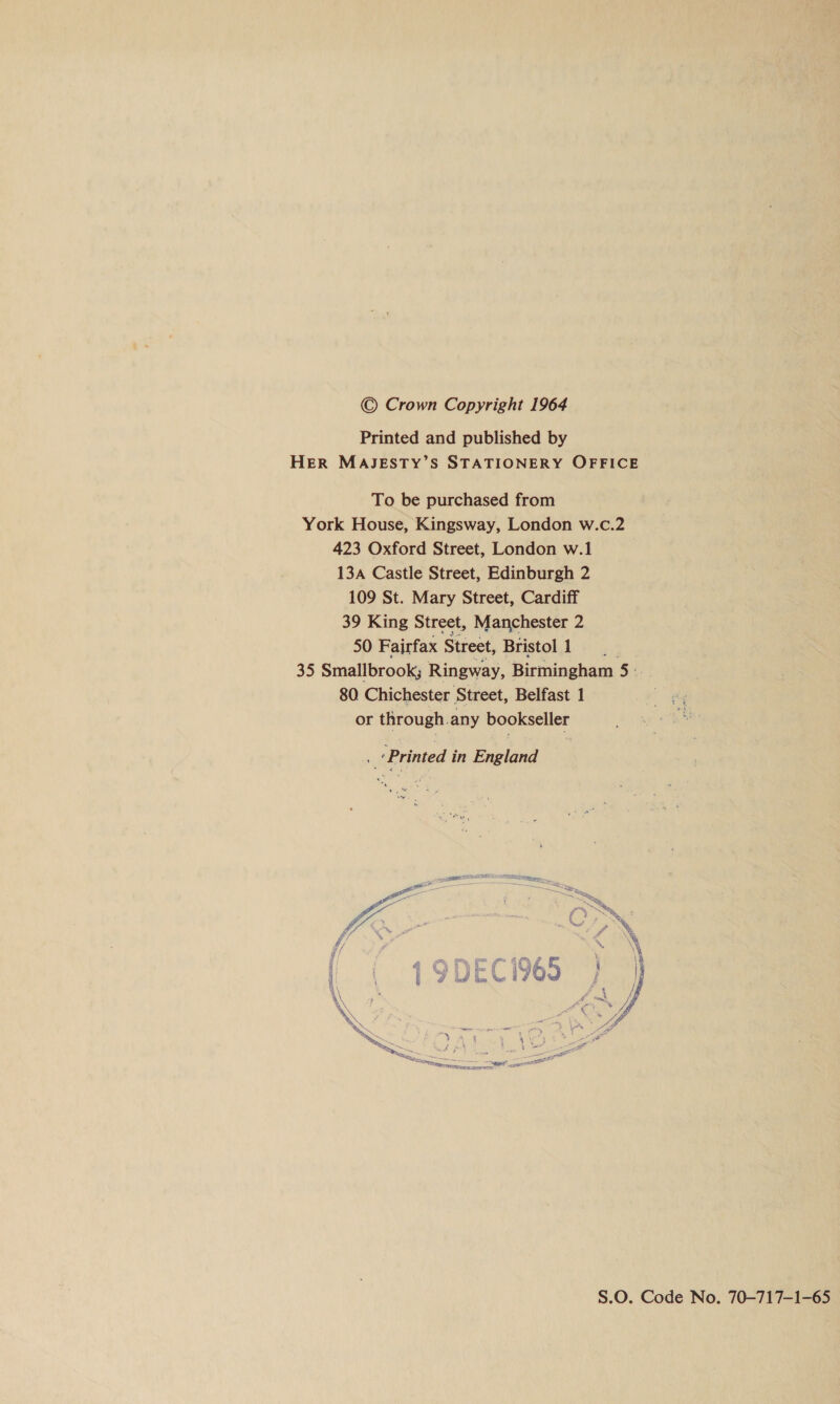 © Crown Copyright 1964 Printed and published by HER MAJESTY’S STATIONERY OFFICE To be purchased from York House, Kingsway, London w.c.2 423 Oxford Street, London w.1 13a Castle Street, Edinburgh 2 109 St. Mary Street, Cardiff 39 King Street, Manchester 2 50 Fairfax Street, Bristol1 35 Smallbrook; Ringway, Birmingham 5: 80 Chichester Street, Belfast 1 or through any bookseller i ‘Printed in England  S.0O. Code No. 70-717—1-65