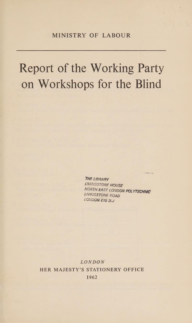 MINISTRY OF LABOUR Report of the Working Party on Workshops for the Blind THE LIBRARY LIVINGSTONE HOUSE NORTH EAST t ONDON POLYTECHNIC LIVINGSTONE ROAD LONDON E15 2Ly LONDON HER MAJESTY’S STATIONERY OFFICE 1962