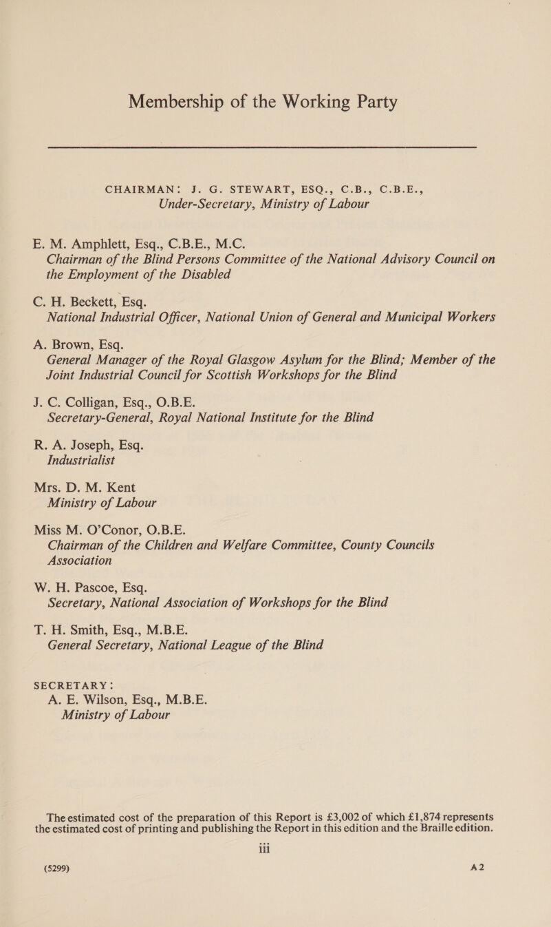 Membership of the Working Party CHAIRMAN: J. G. STEWART, ESQ., C.B., C.B.E., Under-Secretary, Ministry of Labour E. M. Amphlett, Esq., C.B.E., M.C. Chairman of the Blind Persons Committee of the National Advisory Council on the Employment of the Disabled C. H. Beckett, Esq. National Industrial Officer, National Union of General and Municipal Workers A. Brown, Esq. General Manager of the Royal Glasgow Asylum for the Blind; Member of the Joint Industrial Council for Scottish Workshops for the Blind J. C. Colligan, Esq., O.B.E. Secretary-General, Royal National Institute for the Blind R. A. Joseph, Esq. Industrialist Mrs. D. M. Kent Ministry of Labour Miss M. O’Conor, O.B.E. Chairman of the Children and Welfare Committee, County Councils Association W. H. Pascoe, Esq. Secretary, National Association of Workshops for the Blind T. H. Smith, Esq., M.B.E. General Secretary, National League of the Blind SECRETARY: A. E. Wilson, Esq., M.B.E. Ministry of Labour The estimated cost of the preparation of this Report is £3,002 of which £1,874 represents the estimated cost of printing and publishing the Report in this edition and the Braille edition. ili (5299) A2