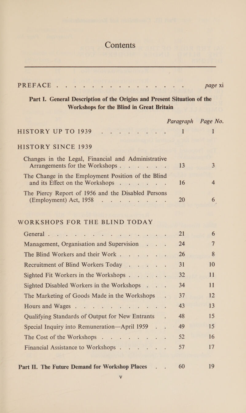 Contents Penh Be ee BC gee ye 8 oe ee page xi Part I. General Description of the Origins and Present Situation of the Workshops for the Blind in Great Britain Paragraph Page No. PoioeOk Y UWP TO 1939+. 0 gee APOE Sat, i I HISTORY SINCE 1939 Changes in the Legal, Financial and Administrative Arrangements for the Workshops. . . . .. . 13 3 The Change in the Employment Position of the Blind and its Effect on the Workshops . . . .. . 16 4 The Piercy Report of 1956 and the Disabled Persons Ce mplovment) Act. 1958 9. 8. of ee ee 20 6 WORKSHOPS FOR THE BLIND TODAY petit eet nt) Ee ok atl Mrs eed Rad avin Management, Organisation and Supervision . . . 24 The Blind Workers and their Work .. .. .. . «|. 26 Recruitment of Blind Workers Today . ... . 31 10 Sighted Fit Workers in the Workshops. . . . . 32 1] Sighted Disabled Workers in the Workshops . . . 34 11 The Marketing of Goods Made in the Workshops af 12 Eiparoomdr Wases (6A PAE ey ah ist es 43 13 Qualifying Standards of Output for New Entrants. 48 15 Special Inquiry into Remuneration—April 1959... 49 15 The Cost of the Workshops, % % % % &amp; % % 52 16 Financial Assistance to Workshops . . . . . . af 17 Part If. The Future Demand for Workshop Places... 60 19