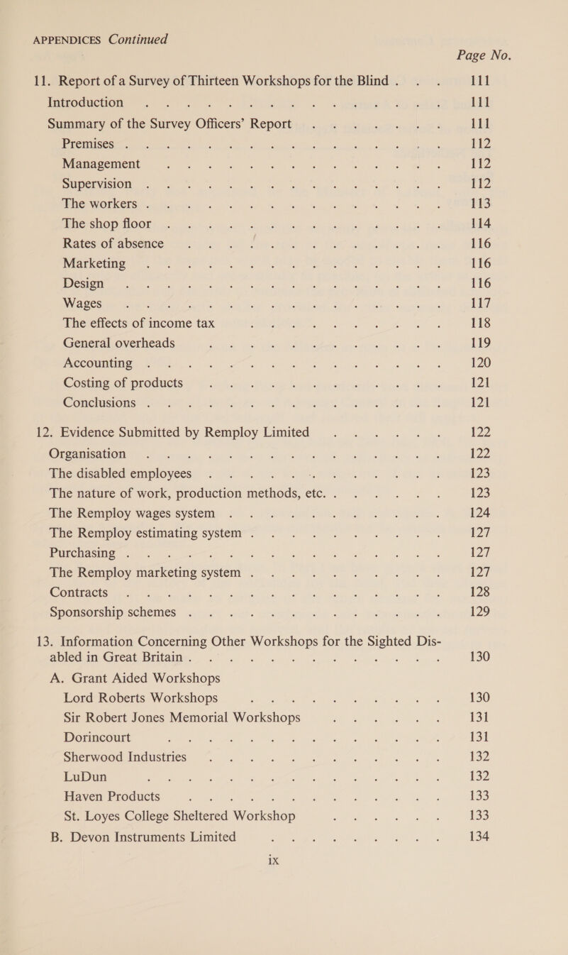 APPENDICES Continued 11. Report of a Survey of Thirteen Workshops for the Blind . Introduction x : Ce taiee Summary of the Survey Officers’ coe Premises . Management Supervision The workers . The shop floor Rates of absence Marketing Design Wages ath. The effects of income tax General overheads Accounting Costing of products Conclusions . 12. Evidence Submitted by Remploy Limited Organisation The disabled Seplosides The nature of work, production watts etc. . The Remploy wages system The Remploy estimating system . Purchasing . The Remploy marketing scien : Contracts Sponsorship schemes 13. Information Concerning Other were for the ana Dis- abled in Great Britain . : A. Grant Aided Workshops Lord Roberts Workshops Sir Robert Jones Memorial Weber. Dorincourt Sherwood Industries LuDun Haven Products St. Loyes College Sheltered Marerishcp B. Devon Instruments Limited rye Page No. 111 111 111 112 112 112 113 114 116 116 116 117 118 119 120 121 121 12 122 123 123 124 127 127 127 128 129 130 130 131 131 132 132 133 133 134