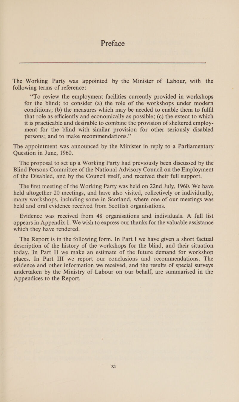 Preface The Working Party was appointed by the Minister of Labour, with the following terms of reference: “To review the employment facilities currently provided in workshops for the blind; to consider (a) the role of the workshops under modern conditions; (b) the measures which may be needed to enable them to fulfil that role as efficiently and economically as possible; (c) the extent to which it is practicable and desirable to combine the provision of sheltered employ- ment for the blind with similar provision for other seriously disabled persons; and to make recommendations.” The appointment was announced by the Minister in reply to a Parliamentary Question in June, 1960. The proposal to set up a Working Party had previously been discussed by the Blind Persons Committee of the National Advisory Council on the Employment of the Disabled, and by the Council itself, and received their full support. The first meeting of the Working Party was held on 22nd July, 1960. We have held altogether 20 meetings, and have also visited, collectively or individually, many workshops, including some in Scotland, where one of our meetings was held and oral evidence received from Scottish organisations. Evidence was received from 48 organisations and individuals. A full list appears in Appendix 1. We wish to express our thanks for the valuable assistance which they have rendered. The Report is in the following form. In Part I we have given a short factual description of the history of the workshops for the blind, and their situation today. In Part II we make an estimate of the future demand for workshop places. In Part III we report our conclusions and recommendations. The evidence and other information we received, and the results of special surveys undertaken by the Ministry of Labour on our behalf, are summarised in the Appendices to the Report.