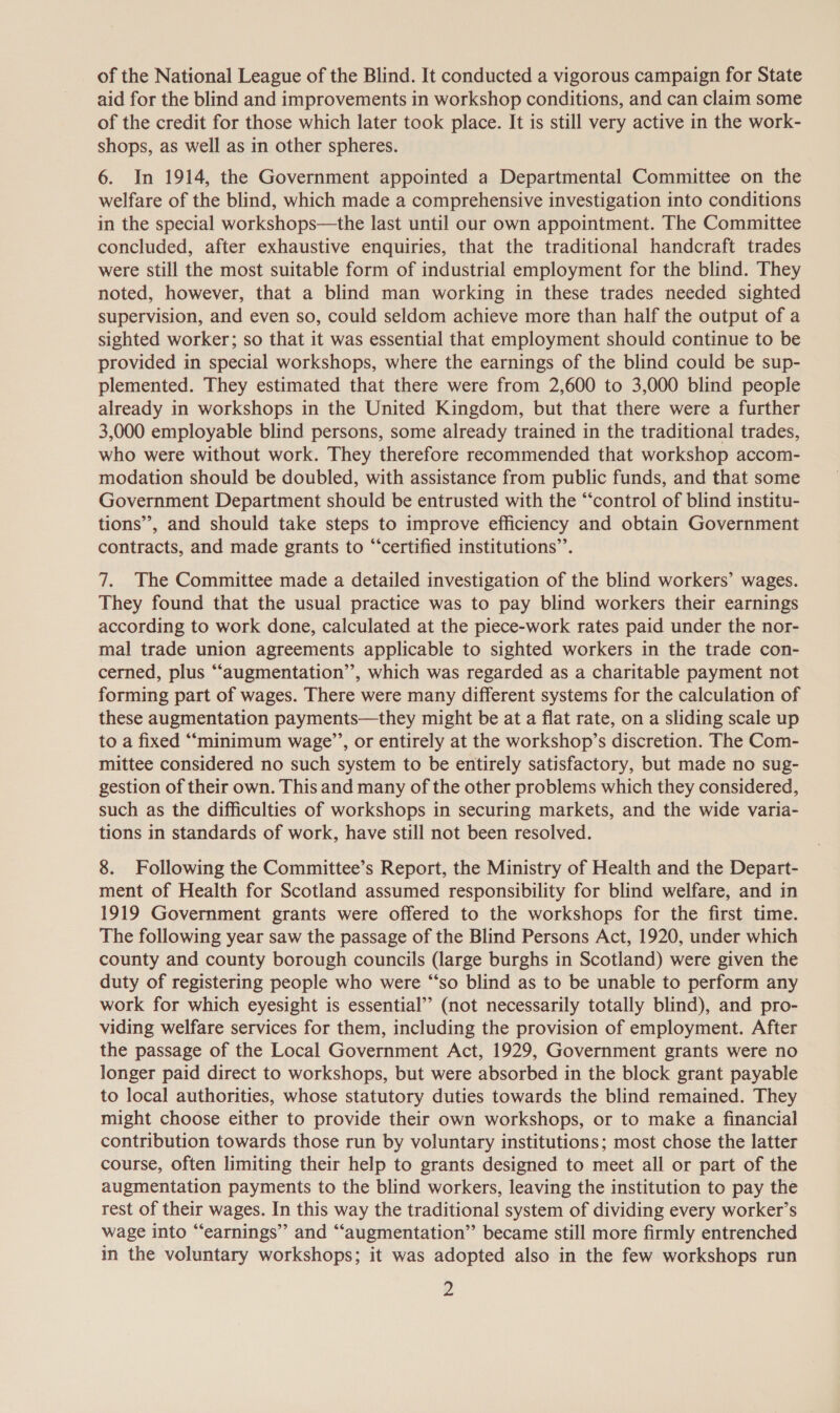 of the National League of the Blind. It conducted a vigorous campaign for State aid for the blind and improvements in workshop conditions, and can claim some of the credit for those which later took place. It is still very active in the work- shops, as well as in other spheres. 6. In 1914, the Government appointed a Departmental Committee on the welfare of the blind, which made a comprehensive investigation into conditions in the special workshops—the last until our own appointment. The Committee concluded, after exhaustive enquiries, that the traditional handcraft trades were still the most suitable form of industrial employment for the blind. They noted, however, that a blind man working in these trades needed sighted supervision, and even so, could seldom achieve more than half the output of a sighted worker; so that it was essential that employment should continue to be provided in special workshops, where the earnings of the blind could be sup- plemented. They estimated that there were from 2,600 to 3,000 blind people already in workshops in the United Kingdom, but that there were a further 3,000 employable blind persons, some already trained in the traditional trades, who were without work. They therefore recommended that workshop accom- modation should be doubled, with assistance from public funds, and that some Government Department should be entrusted with the “control of blind institu- tions’, and should take steps to improve efficiency and obtain Government contracts, and made grants to “certified institutions’. 7. The Committee made a detailed investigation of the blind workers’ wages. They found that the usual practice was to pay blind workers their earnings according to work done, calculated at the piece-work rates paid under the nor- mal trade union agreements applicable to sighted workers in the trade con- cerned, plus “augmentation’’, which was regarded as a charitable payment not forming part of wages. There were many different systems for the calculation of these augmentation payments—they might be at a flat rate, on a sliding scale up to a fixed “‘minimum wage’’, or entirely at the workshop’s discretion. The Com- mittee considered no such system to be entirely satisfactory, but made no sug- gestion of their own. This and many of the other problems which they considered, such as the difficulties of workshops in securing markets, and the wide varia- tions in standards of work, have still not been resolved. 8. Following the Committee’s Report, the Ministry of Health and the Depart- ment of Health for Scotland assumed responsibility for blind welfare, and in 1919 Government grants were offered to the workshops for the first time. The following year saw the passage of the Blind Persons Act, 1920, under which county and county borough councils (large burghs in Scotland) were given the duty of registering people who were “‘so blind as to be unable to perform any work for which eyesight is essential’? (not necessarily totally blind), and pro- viding welfare services for them, including the provision of employment. After the passage of the Local Government Act, 1929, Government grants were no longer paid direct to workshops, but were absorbed in the block grant payable to local authorities, whose statutory duties towards the blind remained. They might choose either to provide their own workshops, or to make a financial contribution towards those run by voluntary institutions; most chose the latter course, often limiting their help to grants designed to meet all or part of the augmentation payments to the blind workers, leaving the institution to pay the rest of their wages. In this way the traditional system of dividing every worker’s wage into “earnings” and “augmentation” became still more firmly entrenched in the voluntary workshops; it was adopted also in the few workshops run